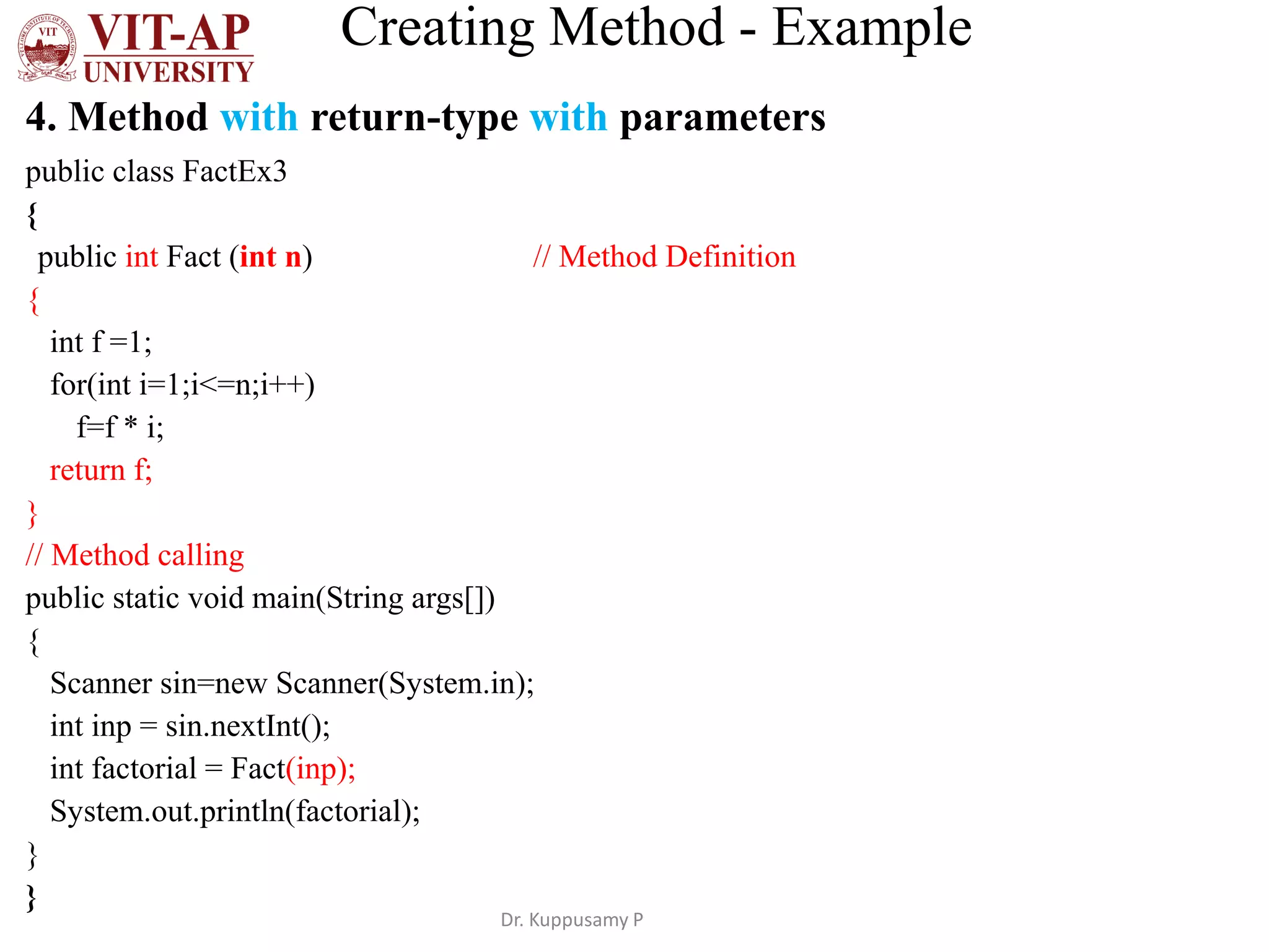 Creating Method - Example
4. Method with return-type with parameters
public class FactEx3
{
public int Fact (int n) // Method Definition
{
int f =1;
for(int i=1;i<=n;i++)
f=f * i;
return f;
}
// Method calling
public static void main(String args[])
{
Scanner sin=new Scanner(System.in);
int inp = sin.nextInt();
int factorial = Fact(inp);
System.out.println(factorial);
}
}
Dr. Kuppusamy P
 