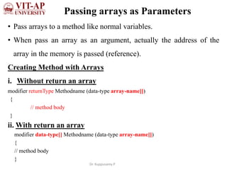 Passing arrays as Parameters
• Pass arrays to a method like normal variables.
• When pass an array as an argument, actually the address of the
array in the memory is passed (reference).
Creating Method with Arrays
i. Without return an array
modifier returnType Methodname (data-type array-name[])
{
// method body
}
ii. With return an array
modifier data-type[] Methodname (data-type array-name[])
{
// method body
}
Dr. Kuppusamy P
 
