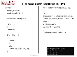 Fibonacci using Recursion in java
• Example
import java.util.*;
public class FibRec{
public static int fib( int n)
{
if(n == 0)
{
return 0;
}
if(n==1 || n==2)
{
return 1;
}
else
return fib(n-2) + fib(n-1);
}
public static void main(String [] arg)
{
int n;
Scanner sin = new Scanner(System.in);
System.out.println("Enter the fib
series");
n = sin.nextInt();
for(int i=0; i<=n; i++)
{
System.out.print(fib(i)+ " ");
}
}
}
Dr. Kuppusamy P
 