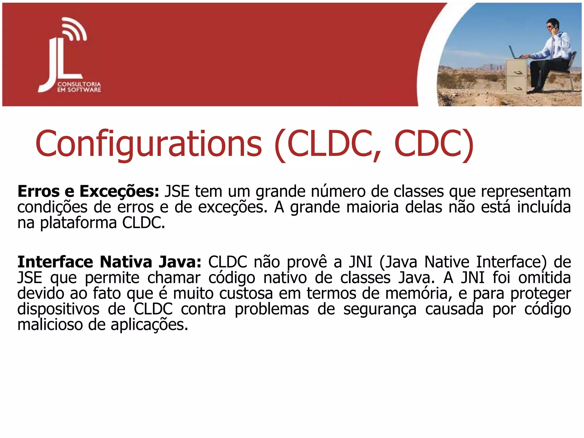 Configurations (CLDC, CDC) Erros e Exceções:  JSE tem um grande número de classes que representam condições de erros e de exceções. A grande maioria delas não está incluída na plataforma CLDC. Interface Nativa Java:  CLDC não provê a JNI (Java Native Interface) de JSE que permite chamar código nativo de classes Java. A JNI foi omitida devido ao fato que é muito custosa em termos de memória, e para proteger dispositivos de CLDC contra problemas de segurança causada por código malicioso de aplicações. 