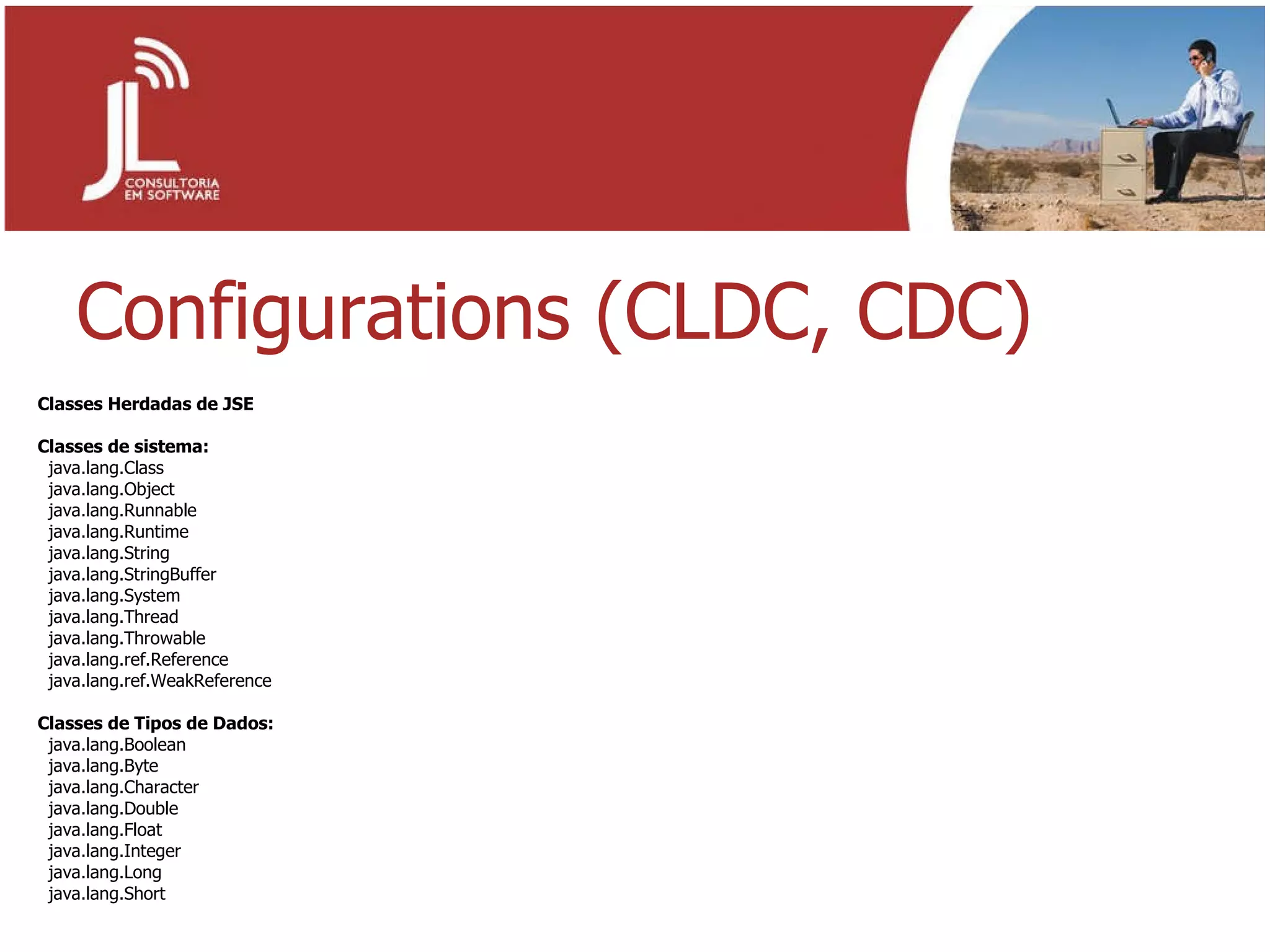 Configurations (CLDC, CDC) Classes Herdadas de JSE Classes de sistema: java.lang.Class  java.lang.Object  java.lang.Runnable  java.lang.Runtime  java.lang.String  java.lang.StringBuffer  java.lang.System  java.lang.Thread  java.lang.Throwable java.lang.ref.Reference java.lang.ref.WeakReference Classes de Tipos de Dados: java.lang.Boolean java.lang.Byte java.lang.Character java.lang.Double java.lang.Float java.lang.Integer java.lang.Long java.lang.Short 