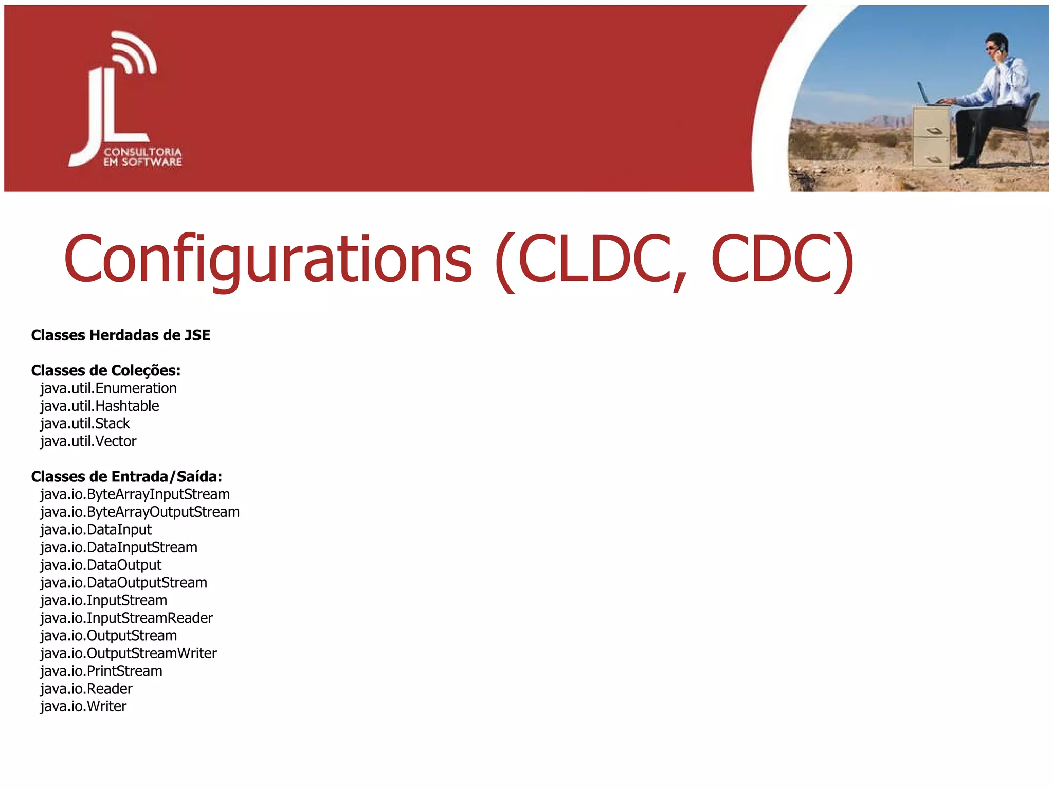 Configurations (CLDC, CDC) Classes Herdadas de JSE Classes de Coleções: java.util.Enumeration java.util.Hashtable java.util.Stack java.util.Vector Classes de Entrada/Saída: java.io.ByteArrayInputStream java.io.ByteArrayOutputStream java.io.DataInput  java.io.DataInputStream java.io.DataOutput  java.io.DataOutputStream java.io.InputStream java.io.InputStreamReader java.io.OutputStream java.io.OutputStreamWriter java.io.PrintStream java.io.Reader java.io.Writer 