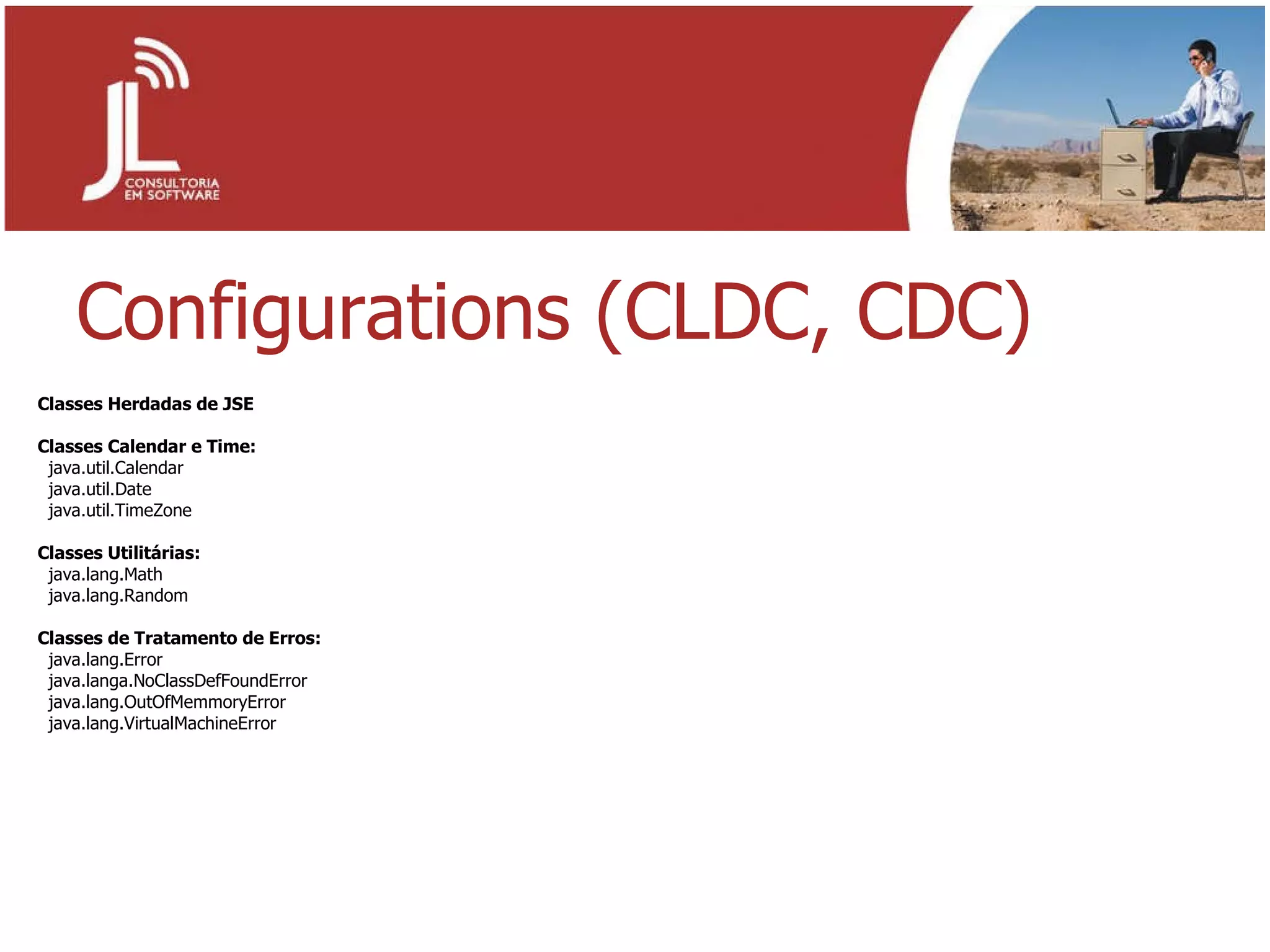 Configurations (CLDC, CDC) Classes Herdadas de JSE Classes Calendar e Time: java.util.Calendar java.util.Date java.util.TimeZone Classes Utilitárias: java.lang.Math java.lang.Random Classes de Tratamento de Erros: java.lang.Error java.langa.NoClassDefFoundError java.lang.OutOfMemmoryError java.lang.VirtualMachineError  