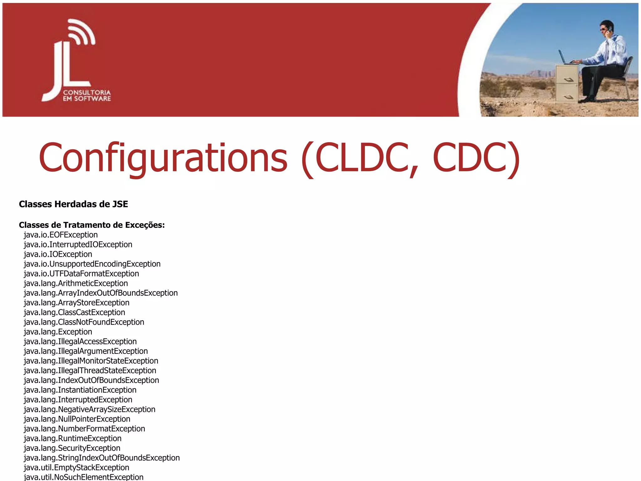 Configurations (CLDC, CDC) Classes Herdadas de JSE Classes de Tratamento de Exceções: java.io.EOFException java.io.InterruptedIOException java.io.IOException java.io.UnsupportedEncodingException java.io.UTFDataFormatException java.lang.ArithmeticException java.lang.ArrayIndexOutOfBoundsException java.lang.ArrayStoreException java.lang.ClassCastException java.lang.ClassNotFoundException java.lang.Exception java.lang.IllegalAccessException java.lang.IllegalArgumentException java.lang.IllegalMonitorStateException java.lang.IllegalThreadStateException java.lang.IndexOutOfBoundsException java.lang.InstantiationException java.lang.InterruptedException java.lang.NegativeArraySizeException java.lang.NullPointerException java.lang.NumberFormatException java.lang.RuntimeException java.lang.SecurityException java.lang.StringIndexOutOfBoundsException java.util.EmptyStackException java.util.NoSuchElementException 