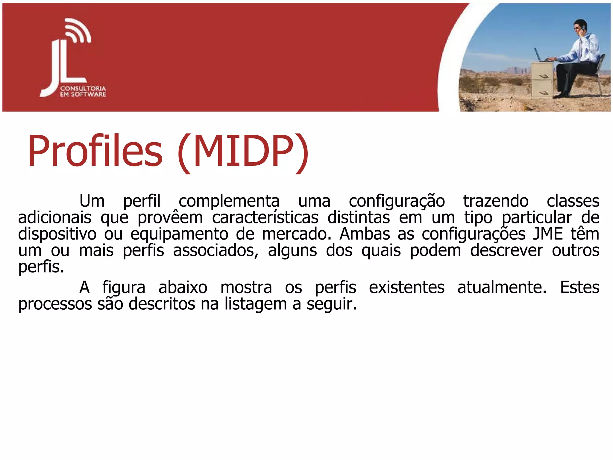 Profiles (MIDP) Um perfil complementa uma configuração trazendo classes adicionais que provêem características distintas em um tipo particular de dispositivo ou equipamento de mercado. Ambas as configurações JME têm um ou mais perfis associados, alguns dos quais podem descrever outros perfis. A figura abaixo mostra os perfis existentes atualmente. Estes processos são descritos na listagem a seguir. 