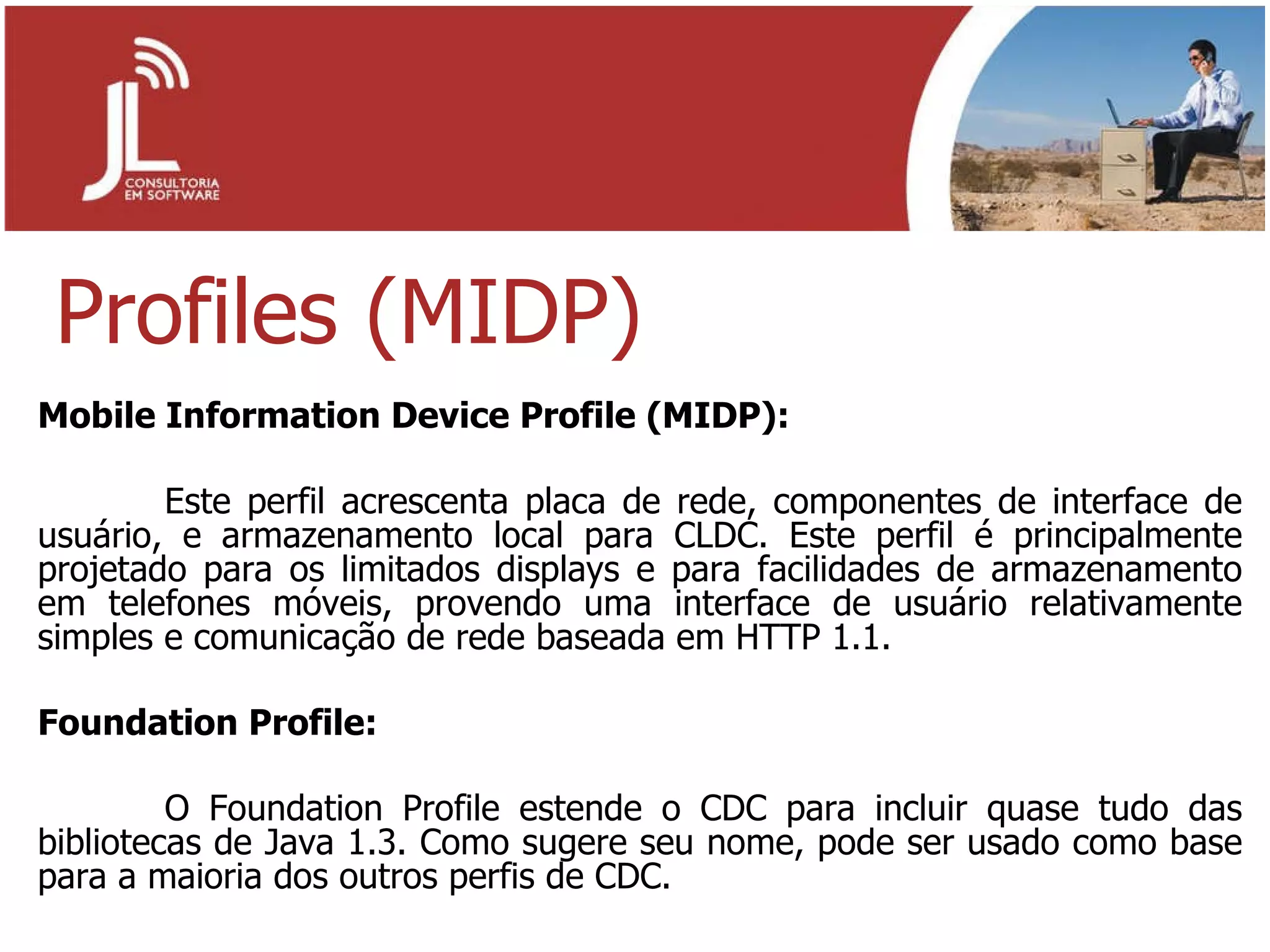 Profiles (MIDP) Mobile Information Device Profile (MIDP): Este perfil acrescenta placa de rede, componentes de interface de usuário, e armazenamento local para CLDC. Este perfil é principalmente projetado para os limitados displays e para facilidades de armazenamento em telefones móveis, provendo uma interface de usuário relativamente simples e comunicação de rede baseada em HTTP 1.1. Foundation Profile: O Foundation Profile estende o CDC para incluir quase tudo das bibliotecas de Java 1.3. Como sugere seu nome, pode ser usado como base para a maioria dos outros perfis de CDC. 