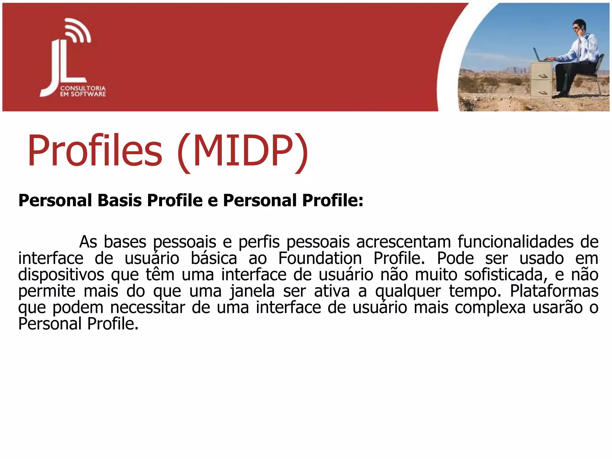 Profiles (MIDP) Personal Basis Profile e Personal Profile: As bases pessoais e perfis pessoais acrescentam funcionalidades de interface de usuário básica ao Foundation Profile. Pode ser usado em dispositivos que têm uma interface de usuário não muito sofisticada, e não permite mais do que uma janela ser ativa a qualquer tempo. Plataformas que podem necessitar de uma interface de usuário mais complexa usarão o Personal Profile. 