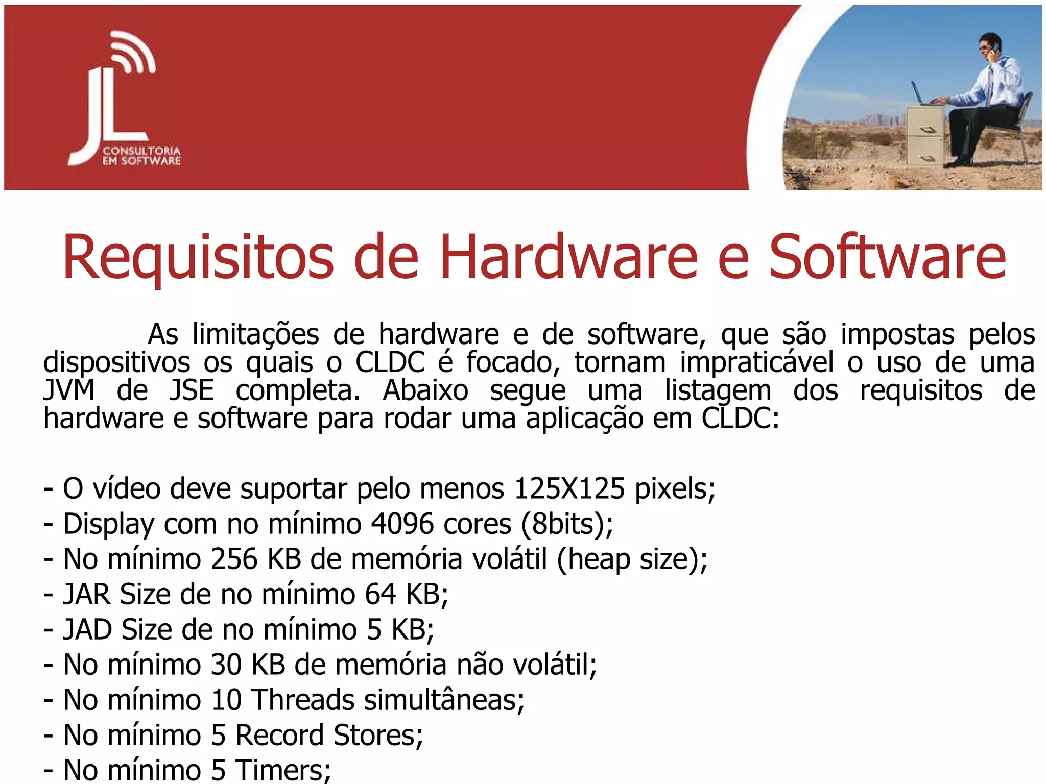 Requisitos de Hardware e Software As limitações de hardware e de software, que são impostas pelos dispositivos os quais o CLDC é focado, tornam impraticável o uso de uma JVM de JSE completa. Abaixo segue uma listagem dos requisitos de hardware e software para rodar uma aplicação em CLDC: - O vídeo deve suportar pelo menos 125X125 pixels; - Display com no mínimo 4096 cores (8bits); - No mínimo 256 KB de memória volátil (heap size); - JAR Size de no mínimo 64 KB; - JAD Size de no mínimo 5 KB; - No mínimo 30 KB de memória não volátil; - No mínimo 10 Threads simultâneas; - No mínimo 5 Record Stores; - No mínimo 5 Timers; 