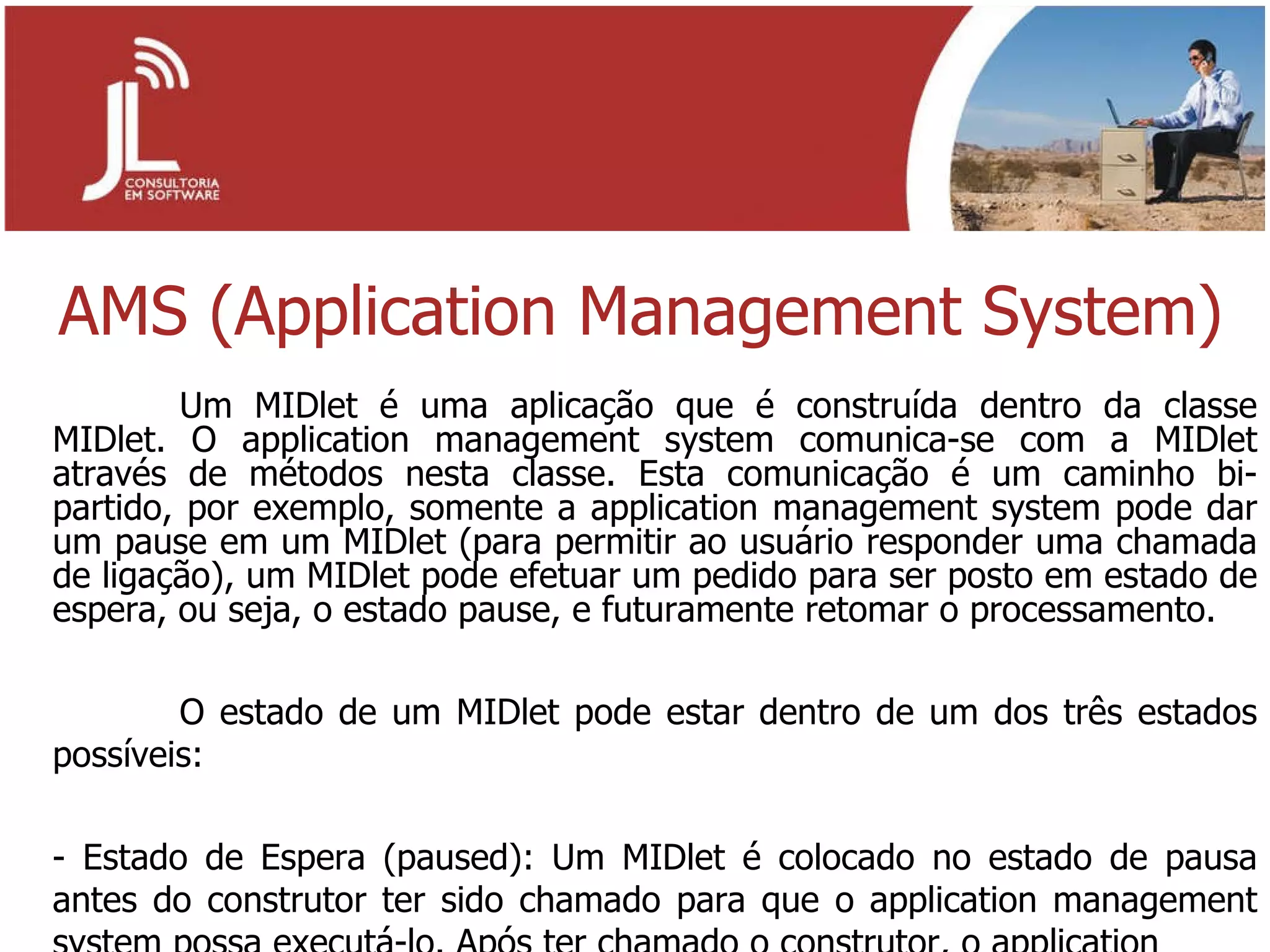 AMS (Application Management System) Um MIDlet é uma aplicação que é construída dentro da classe MIDlet. O application management system comunica-se com a MIDlet através de métodos nesta classe. Esta comunicação é um caminho bi-partido, por exemplo, somente a application management system pode dar um pause em um MIDlet (para permitir ao usuário responder uma chamada de ligação), um MIDlet pode efetuar um pedido para ser posto em estado de espera, ou seja, o estado pause, e futuramente retomar o processamento. O estado de um MIDlet pode estar dentro de um dos três estados possíveis: - Estado de Espera (paused): Um MIDlet é colocado no estado de pausa antes do construtor ter sido chamado para que o application management system possa executá-lo. Após ter chamado o construtor, o application 