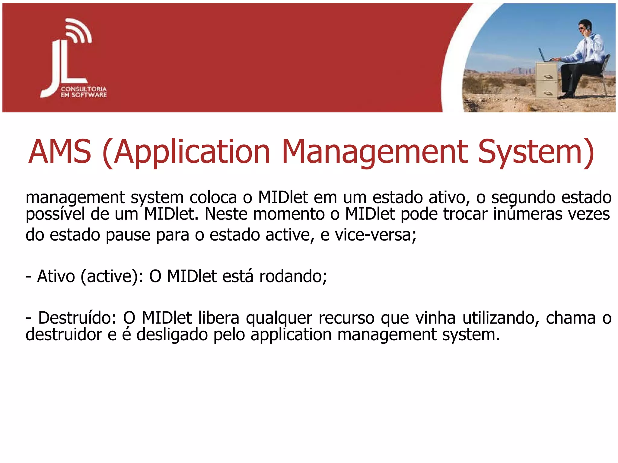 AMS (Application Management System) management system coloca o MIDlet em um estado ativo, o segundo estado possível de um MIDlet. Neste momento o MIDlet pode trocar inúmeras vezes do estado pause para o estado active, e vice-versa; - Ativo (active): O MIDlet está rodando; - Destruído: O MIDlet libera qualquer recurso que vinha utilizando, chama o destruidor e é desligado pelo application management system. 