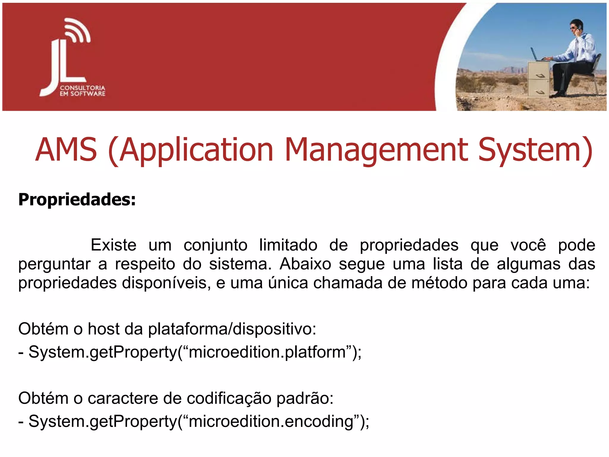 AMS (Application Management System) Propriedades:   Existe um conjunto limitado de propriedades que você pode perguntar a respeito do sistema. Abaixo segue uma lista de algumas das propriedades disponíveis, e uma única chamada de método para cada uma: Obtém o host da plataforma/dispositivo: - System.getProperty(“microedition.platform”);   Obtém o caractere de codificação padrão: - System.getProperty(“microedition.encoding”); 