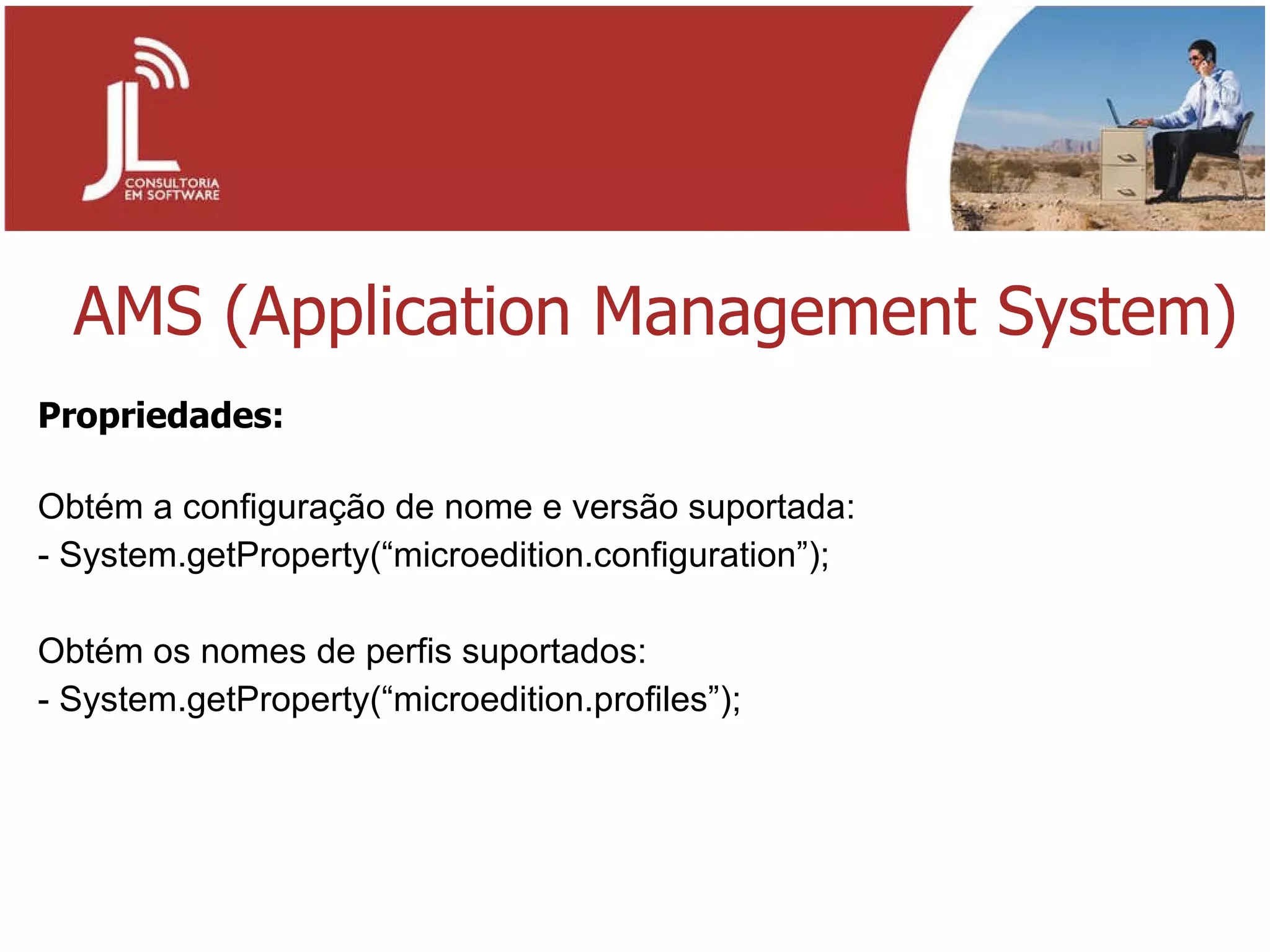 AMS (Application Management System) Propriedades: Obtém a configuração de nome e versão suportada: - System.getProperty(“microedition.configuration”);   Obtém os nomes de perfis suportados: - System.getProperty(“microedition.profiles”); 
