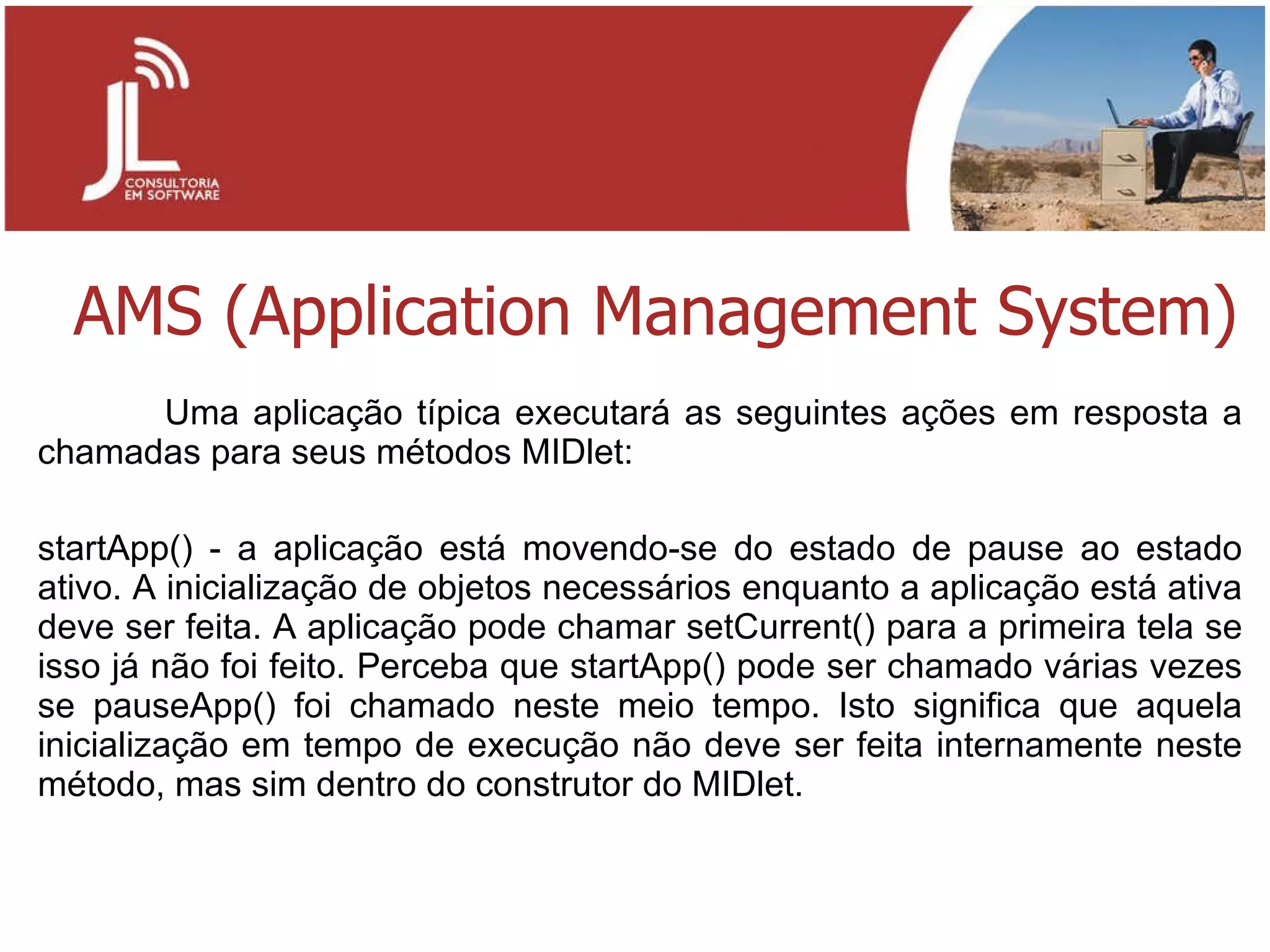 AMS (Application Management System) Uma aplicação típica executará as seguintes ações em resposta a chamadas para seus métodos MIDlet: startApp() - a aplicação está movendo-se do estado de pause ao estado ativo. A inicialização de objetos necessários enquanto a aplicação está ativa deve ser feita. A aplicação pode chamar setCurrent() para a primeira tela se isso já não foi feito. Perceba que startApp() pode ser chamado várias vezes se pauseApp() foi chamado neste meio tempo. Isto significa que aquela inicialização em tempo de execução não deve ser feita internamente neste método, mas sim dentro do construtor do MIDlet. 