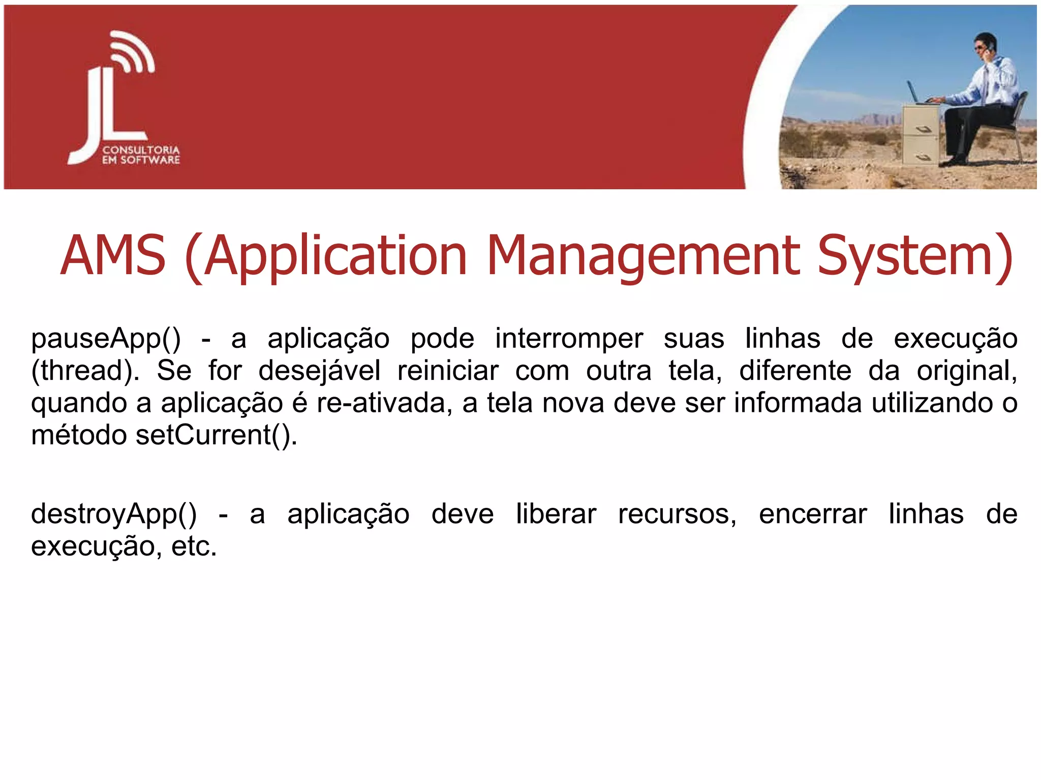 AMS (Application Management System) pauseApp() - a aplicação pode interromper suas linhas de execução (thread). Se for desejável reiniciar com outra tela, diferente da original, quando a aplicação é re-ativada, a tela nova deve ser informada utilizando o método setCurrent(). destroyApp() - a aplicação deve liberar recursos, encerrar linhas de execução, etc. 