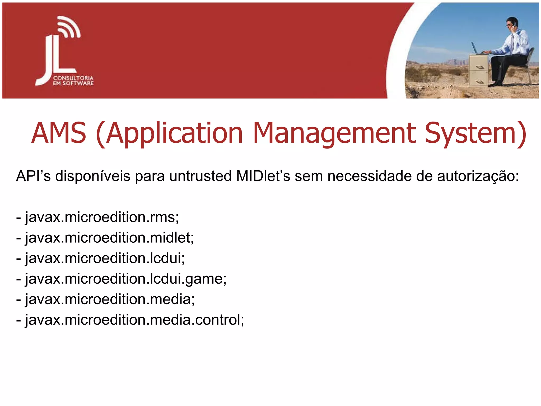 AMS (Application Management System) API’s disponíveis para untrusted MIDlet’s sem necessidade de autorização: javax.microedition.rms; javax.microedition.midlet; javax.microedition.lcdui; javax.microedition.lcdui.game; javax.microedition.media; javax.microedition.media.control; 