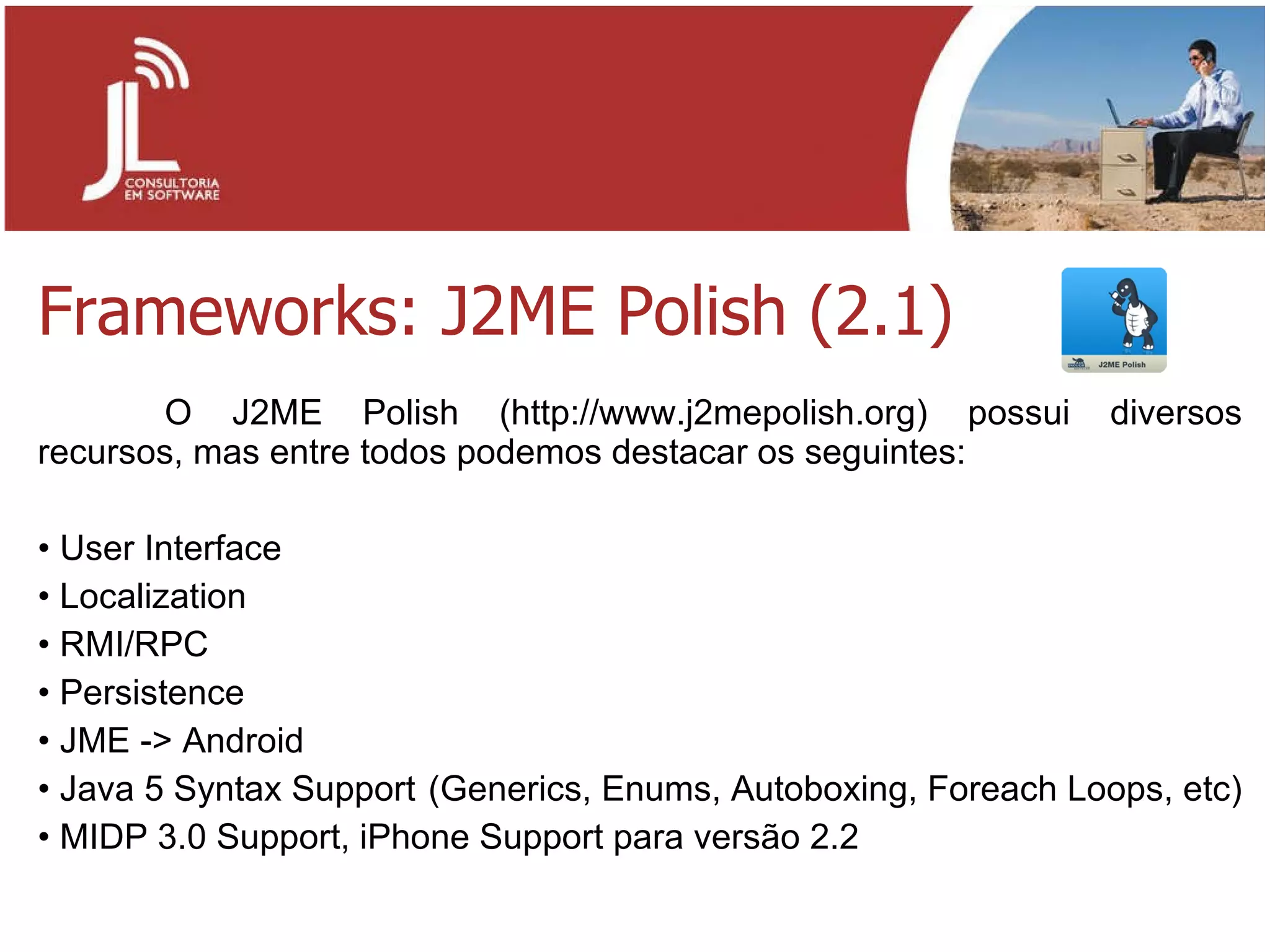 Frameworks: J2ME Polish (2.1) O J2ME Polish (http://www.j2mepolish.org) possui diversos recursos, mas entre todos podemos destacar os seguintes: User Interface Localization RMI/RPC Persistence JME -> Android Java 5 Syntax Support  (Generics, Enums, Autoboxing, Foreach Loops, etc) MIDP 3.0 Support, iPhone Support para versão 2.2 