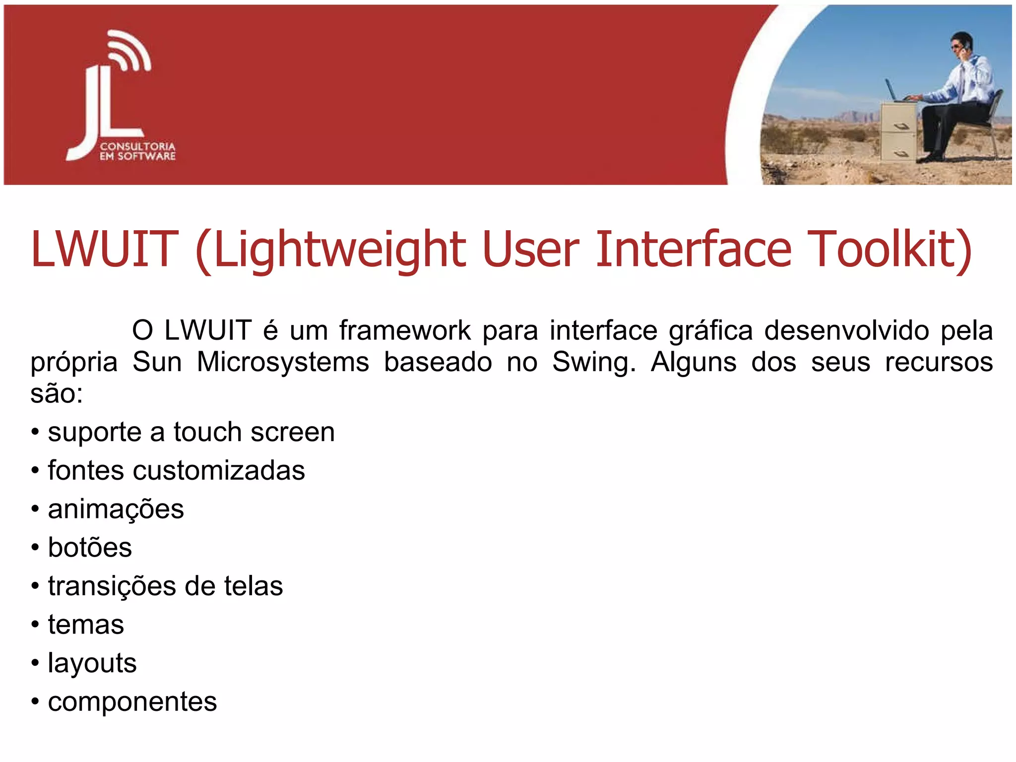 LWUIT (Lightweight User Interface Toolkit) O LWUIT é um framework para interface gráfica desenvolvido pela própria Sun Microsystems baseado no Swing. Alguns dos seus recursos são: suporte a touch screen fontes customizadas animações botões transições de telas temas layouts componentes 