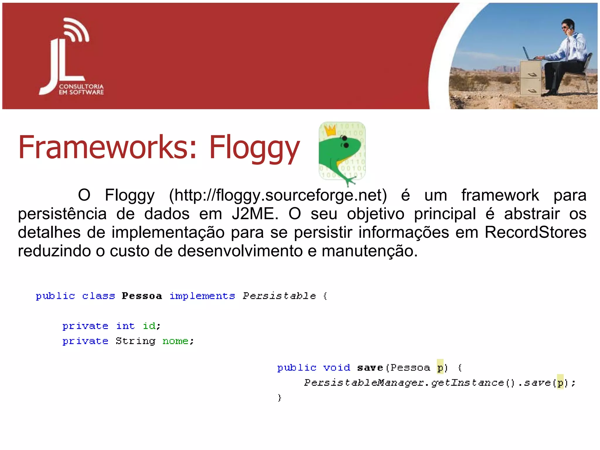 Frameworks: Floggy O Floggy (http://floggy.sourceforge.net) é um framework para persistência de dados em J2ME. O seu objetivo principal é abstrair os detalhes de implementação para se persistir informações em RecordStores reduzindo o custo de desenvolvimento e manutenção. 