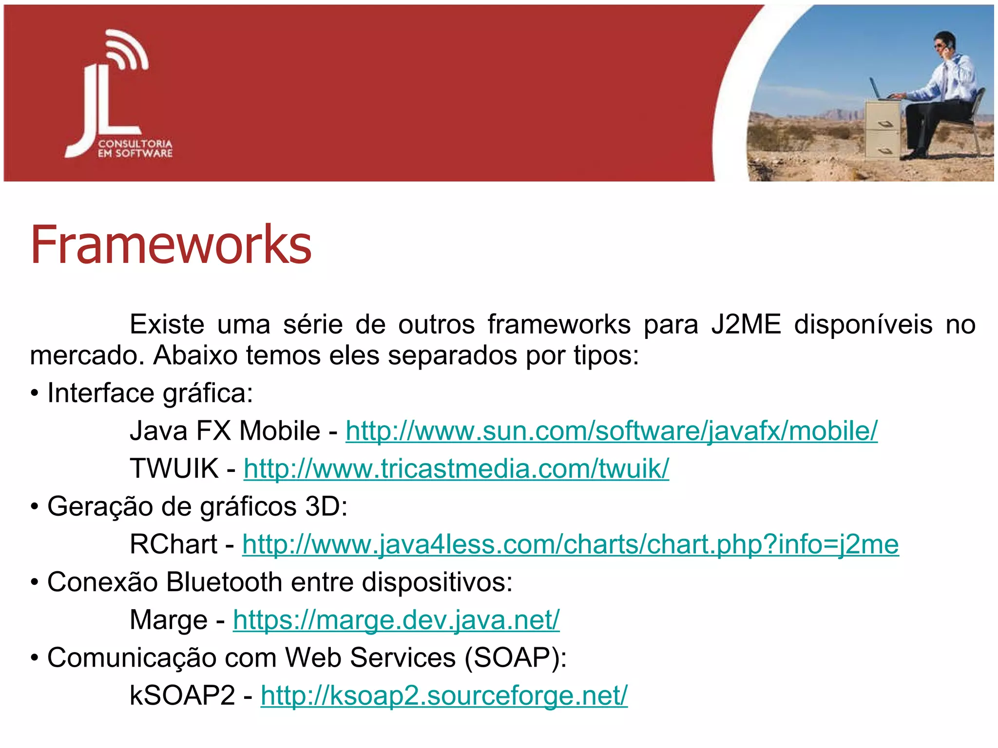 Frameworks Existe uma série de outros frameworks para J2ME disponíveis no mercado. Abaixo temos eles separados por tipos: Interface gráfica: Java FX Mobile -  http://www.sun.com/software/javafx/mobile/ TWUIK -  http://www.tricastmedia.com/twuik/ Geração de gráficos 3D: RChart -  http://www.java4less.com/charts/chart.php?info=j2me Conexão Bluetooth entre dispositivos: Marge -  https://marge.dev.java.net/ Comunicação com Web Services (SOAP): kSOAP2 -  http://ksoap2.sourceforge.net/ 