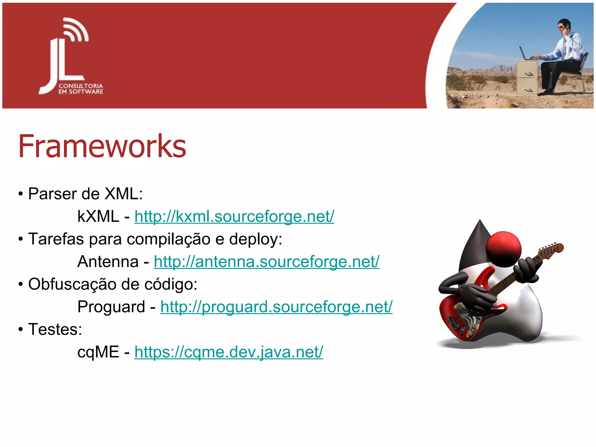 Frameworks Parser de XML: kXML -  http://kxml.sourceforge.net/ Tarefas para compilação e deploy: Antenna -  http://antenna.sourceforge.net/ Obfuscação de código: Proguard -  http://proguard.sourceforge.net/ Testes: cqME -  https://cqme.dev.java.net/ 