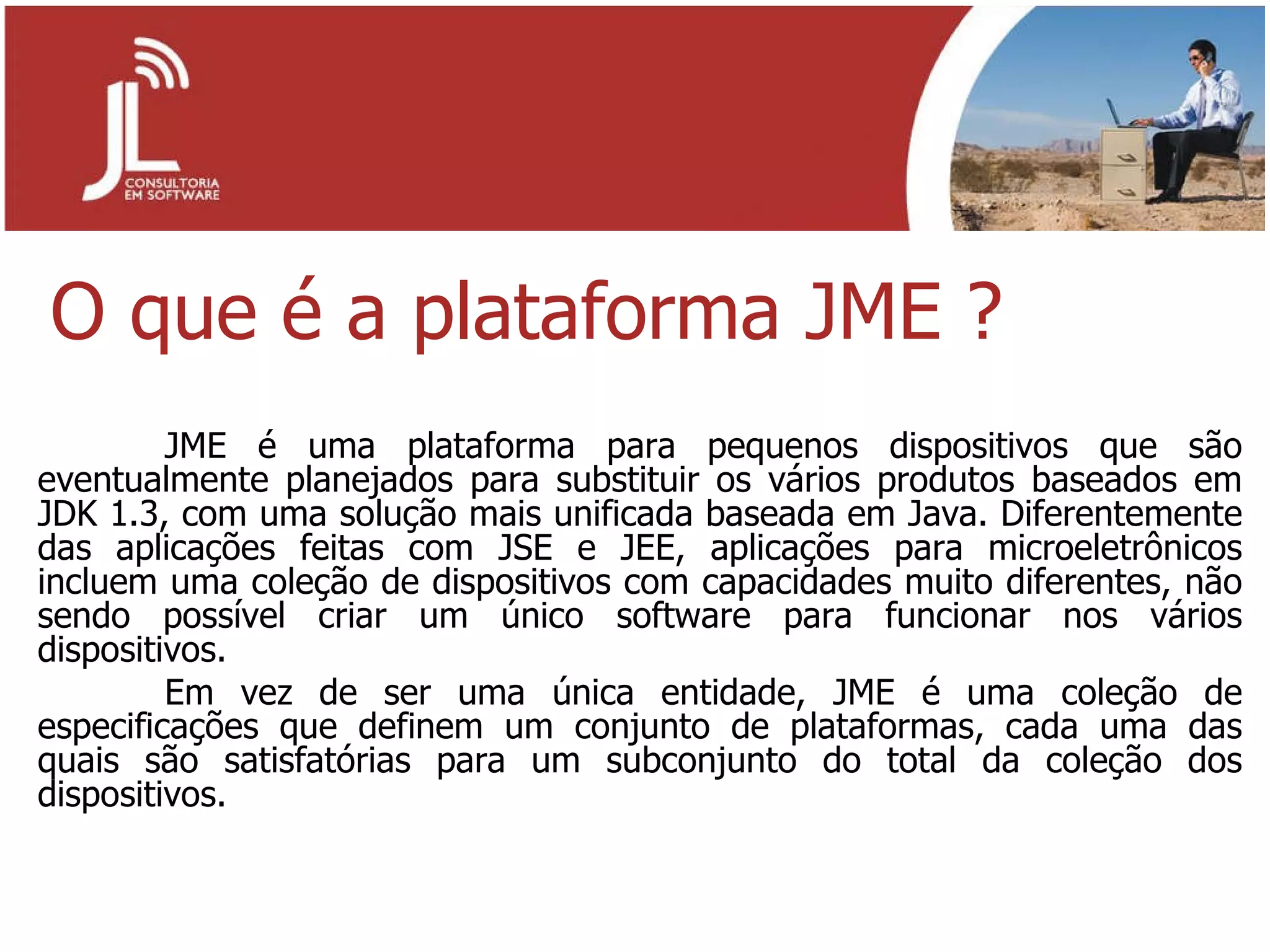 O que é a plataforma JME ? JME é uma plataforma para pequenos dispositivos que são eventualmente planejados para substituir os vários produtos baseados em JDK 1.3, com uma solução mais unificada baseada em Java. Diferentemente das aplicações feitas com JSE e JEE, aplicações para microeletrônicos incluem uma coleção de dispositivos com capacidades muito diferentes, não sendo possível criar um único software para funcionar nos vários dispositivos. Em vez de ser uma única entidade, JME é uma coleção de especificações que definem um conjunto de plataformas, cada uma das quais são satisfatórias para um subconjunto do total da coleção dos dispositivos.  