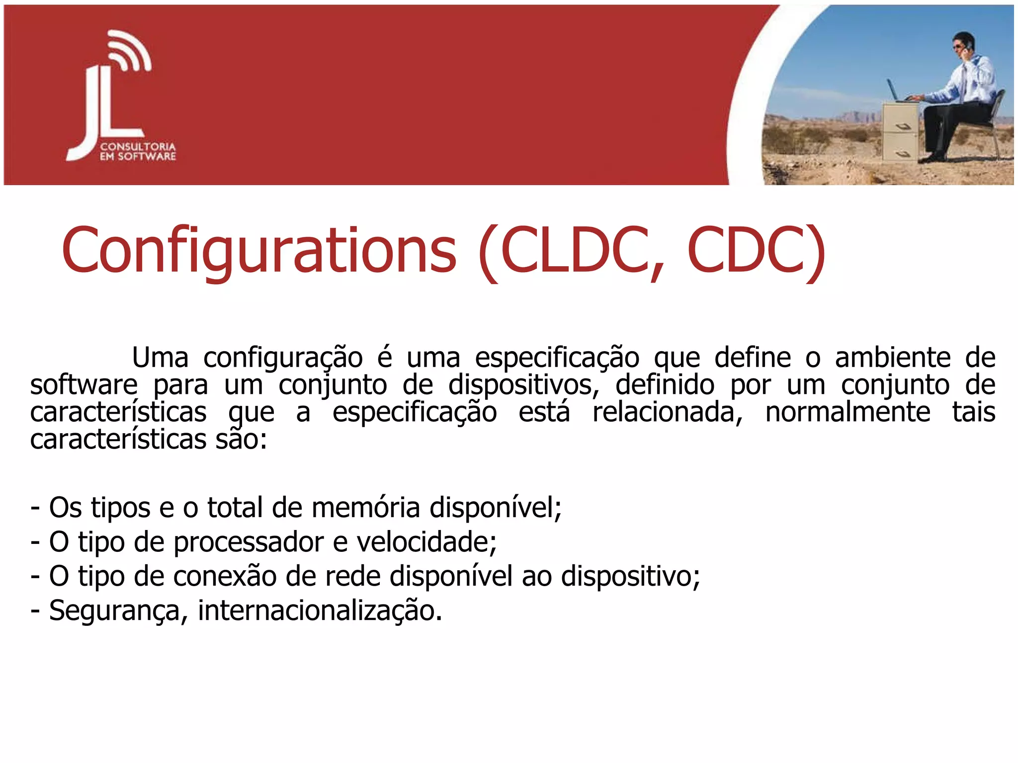 Configurations (CLDC, CDC) Uma configuração é uma especificação que define o ambiente de software para um conjunto de dispositivos, definido por um conjunto de características que a especificação está relacionada, normalmente tais características são: - Os tipos e o total de memória disponível; - O tipo de processador e velocidade; - O tipo de conexão de rede disponível ao dispositivo; - Segurança, internacionalização. 