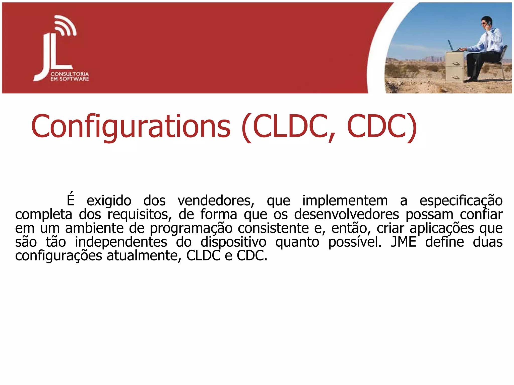 Configurations (CLDC, CDC) É exigido dos vendedores, que implementem a especificação completa dos requisitos, de forma que os desenvolvedores possam confiar em um ambiente de programação consistente e, então, criar aplicações que são tão independentes do dispositivo quanto possível. JME define duas configurações atualmente, CLDC e CDC. 