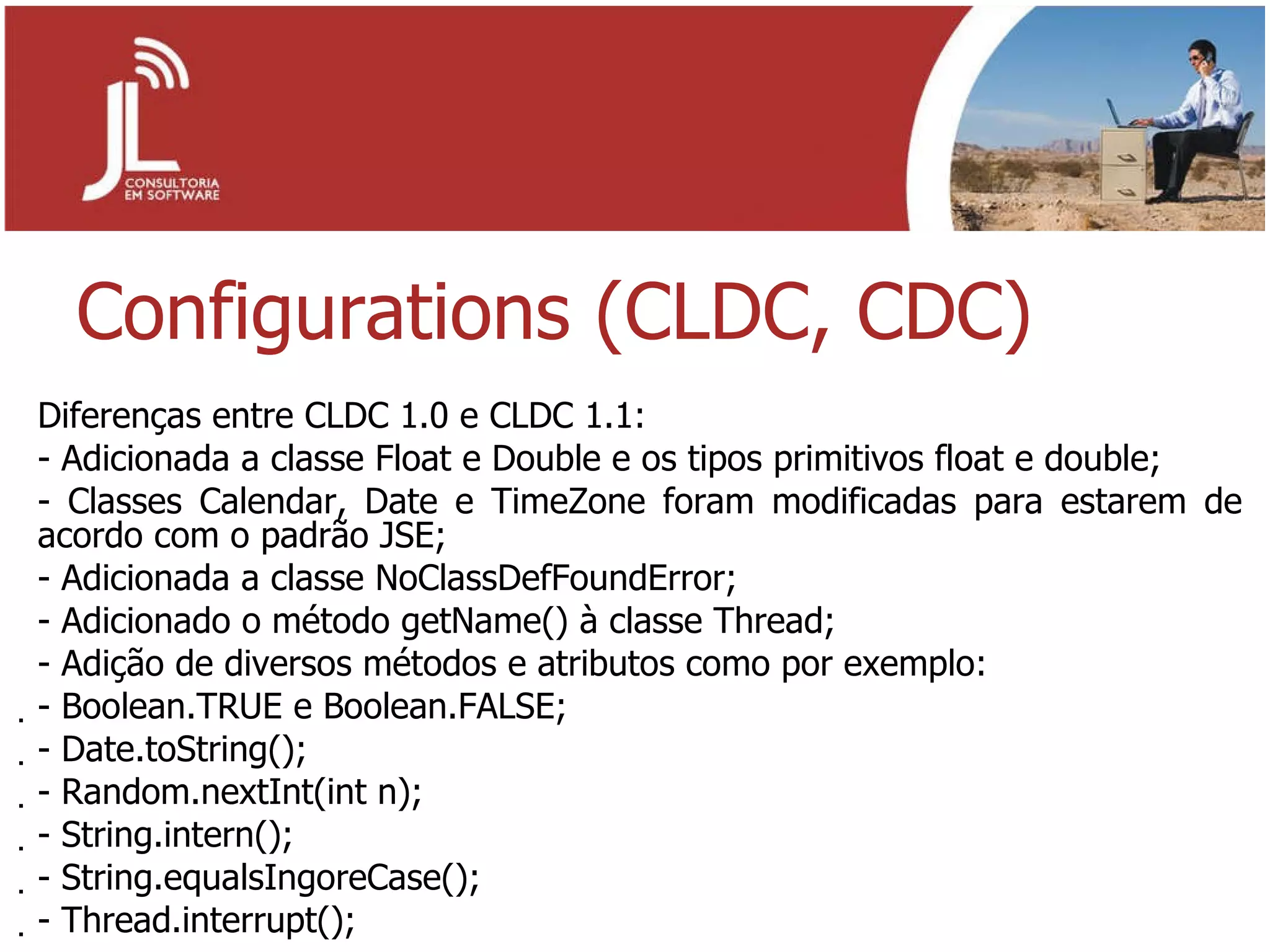 Configurations (CLDC, CDC) Diferenças entre CLDC 1.0 e CLDC 1.1: Adicionada a classe Float e Double e os tipos primitivos float e double; Classes Calendar, Date e TimeZone foram modificadas para estarem de acordo com o padrão JSE; Adicionada a classe NoClassDefFoundError; Adicionado o método getName() à classe Thread; Adição de diversos métodos e atributos como por exemplo: - Boolean.TRUE e Boolean.FALSE; - Date.toString(); - Random.nextInt(int n); - String.intern(); - String.equalsIngoreCase(); - Thread.interrupt(); 