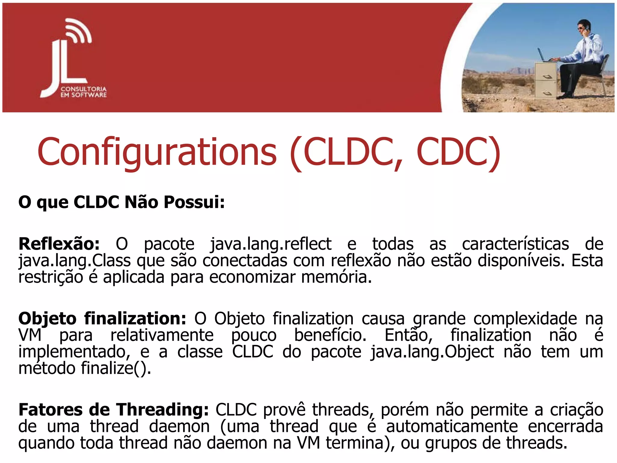 Configurations (CLDC, CDC) O que CLDC Não Possui: Reflexão:  O pacote java.lang.reflect e todas as características de java.lang.Class que são conectadas com reflexão não estão disponíveis. Esta restrição é aplicada para economizar memória. Objeto finalization:  O Objeto finalization causa grande complexidade na VM para relativamente pouco benefício. Então, finalization não é implementado, e a classe CLDC do pacote java.lang.Object não tem um método finalize(). Fatores de Threading:  CLDC provê threads, porém não permite a criação de uma thread daemon (uma thread que é automaticamente encerrada quando toda thread não daemon na VM termina), ou grupos de threads. 