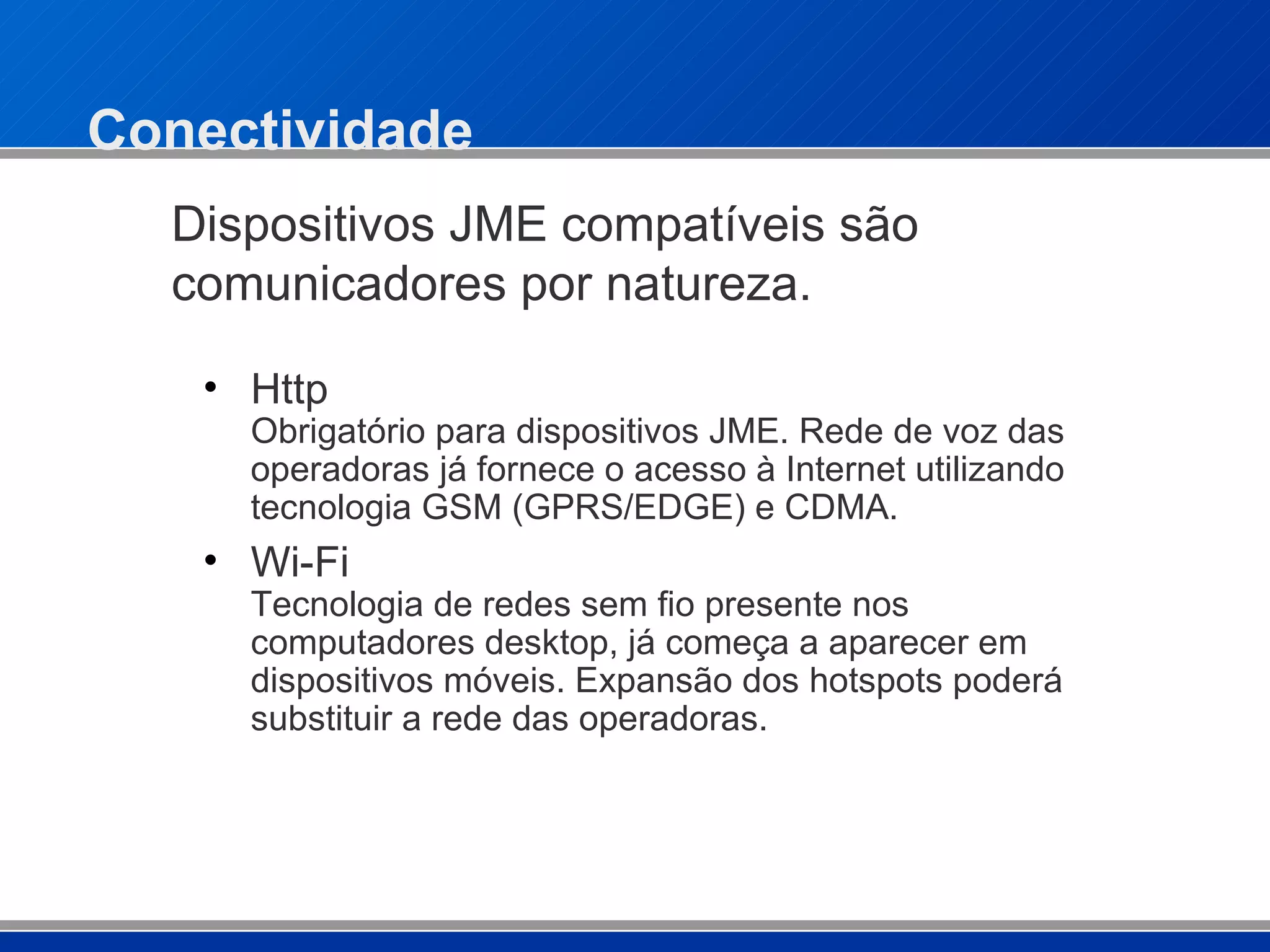 Conectividade Http  Obrigatório para dispositivos JME. Rede de voz das operadoras já fornece o acesso à Internet utilizando tecnologia GSM (GPRS/EDGE) e CDMA. Wi-Fi  Tecnologia de redes sem fio presente nos computadores desktop, já começa a aparecer em dispositivos móveis. Expansão dos hotspots poderá substituir a rede das operadoras.  Dispositivos JME compatíveis são comunicadores por natureza. 