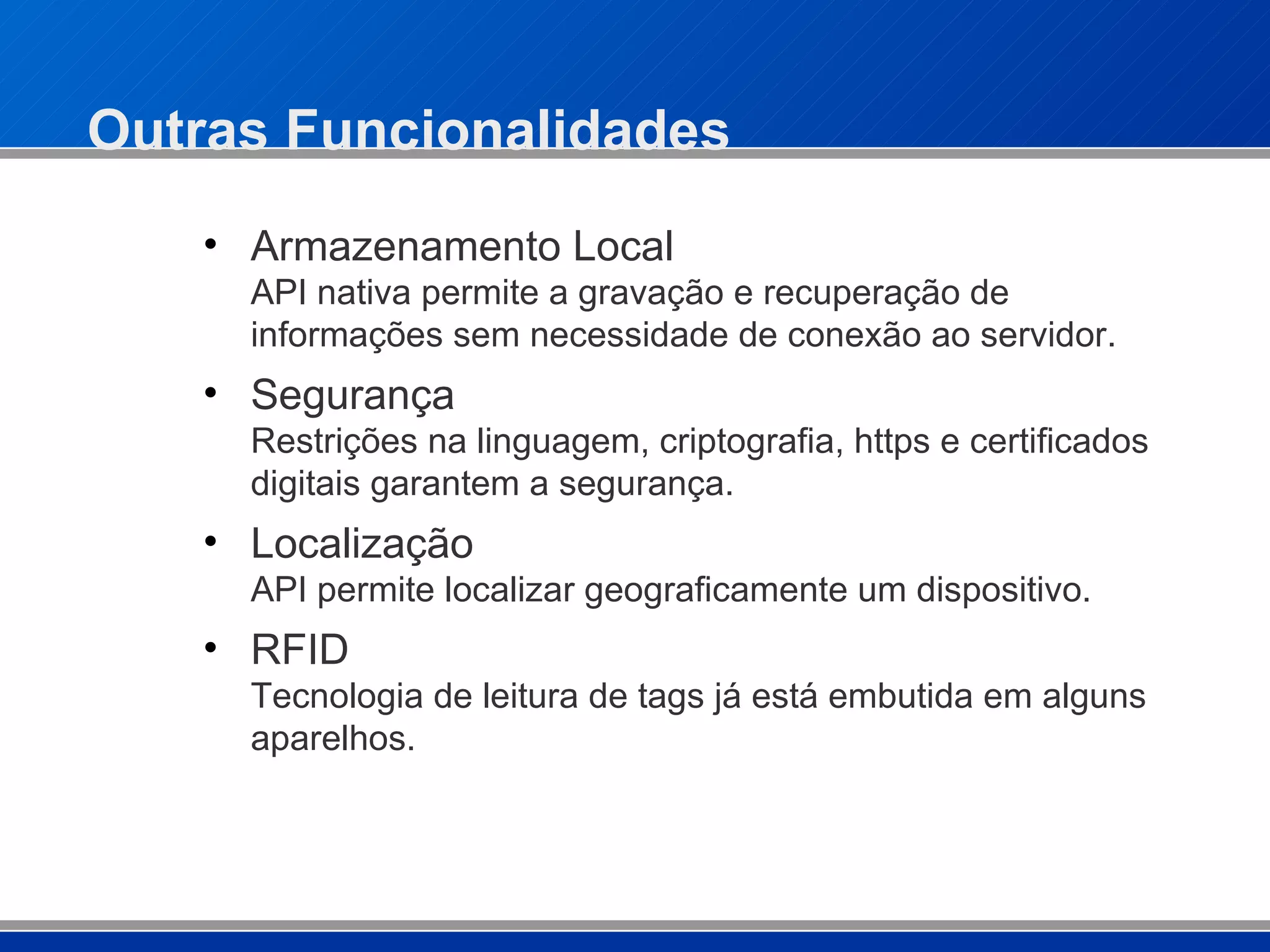 Outras Funcionalidades Armazenamento Local API nativa permite a gravação e recuperação de informações sem necessidade de conexão ao servidor. Segurança  Restrições na linguagem, criptografia, https e certificados digitais garantem a segurança. Localização API permite localizar geograficamente um dispositivo. RFID Tecnologia de leitura de tags já está embutida em alguns aparelhos. 