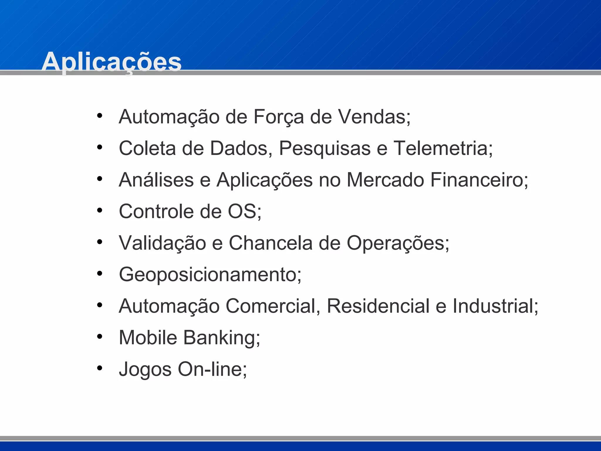 Aplicações Automação de Força de Vendas; Coleta de Dados, Pesquisas e Telemetria; Análises e Aplicações no Mercado Financeiro; Controle de OS; Validação e Chancela de Operações; Geoposicionamento;  Automação Comercial, Residencial e Industrial; Mobile Banking; Jogos On-line; 