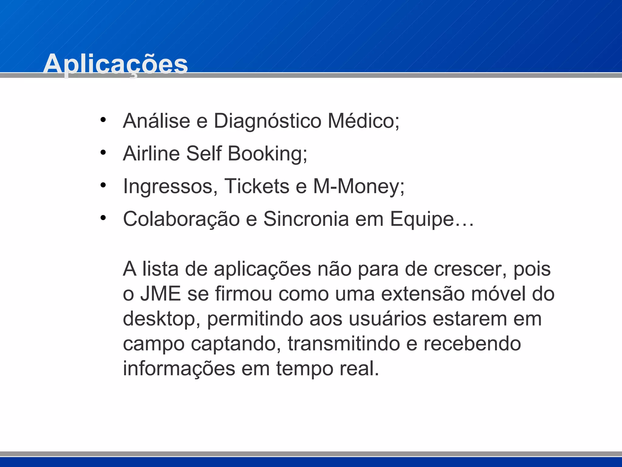 Aplicações Análise e Diagnóstico Médico; Airline Self Booking; Ingressos, Tickets e M-Money;  Colaboração e Sincronia em Equipe… A lista de aplicações não para de crescer, pois o JME se firmou como uma extensão móvel do desktop, permitindo aos usuários estarem em campo captando, transmitindo e recebendo informações em tempo real. 