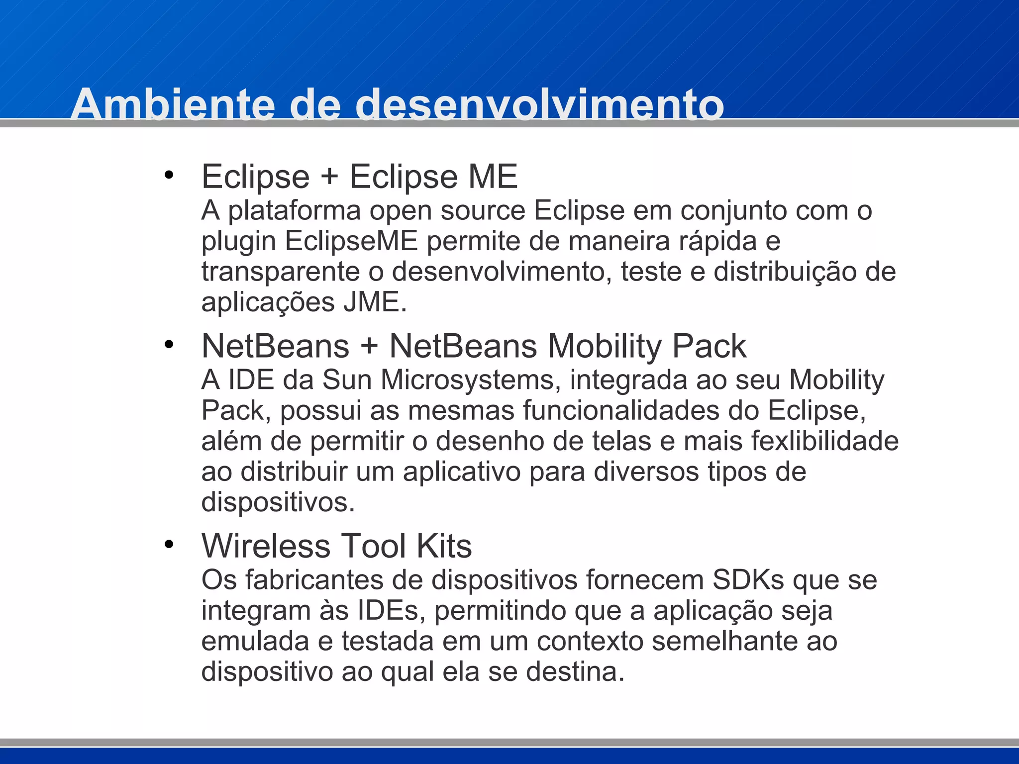Ambiente de desenvolvimento Eclipse + Eclipse ME A plataforma open source Eclipse em conjunto com o plugin EclipseME permite de maneira rápida e transparente o desenvolvimento, teste e distribuição de aplicações JME.   NetBeans + NetBeans Mobility Pack   A IDE da Sun Microsystems, integrada ao seu Mobility Pack, possui as mesmas funcionalidades do Eclipse, além de permitir o desenho de telas e mais fexlibilidade ao distribuir um aplicativo para diversos tipos de dispositivos. Wireless Tool Kits Os fabricantes de dispositivos fornecem SDKs que se integram às IDEs, permitindo que a aplicação seja emulada e testada em um contexto semelhante ao dispositivo ao qual ela se destina. 