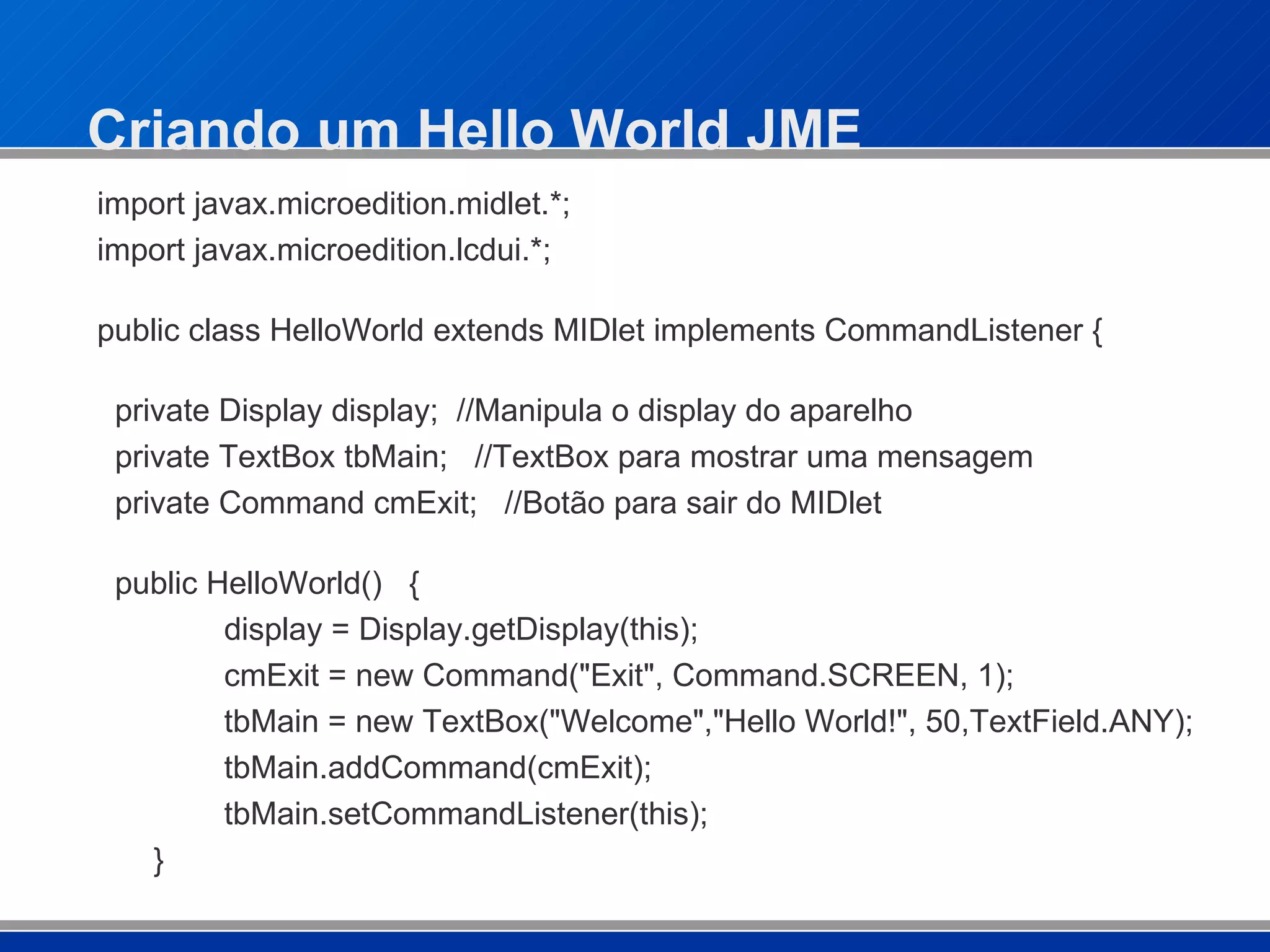 Criando um Hello World JME import javax.microedition.midlet.*; import javax.microedition.lcdui.*; public class HelloWorld extends MIDlet implements CommandListener { private Display display;  //Manipula o display do aparelho private TextBox tbMain;  //TextBox para mostrar uma mensagem private Command cmExit;  //Botão para sair do MIDlet public HelloWorld()  { display = Display.getDisplay(this); cmExit = new Command("Exit", Command.SCREEN, 1); tbMain = new TextBox("Welcome","Hello World!", 50,TextField.ANY); tbMain.addCommand(cmExit); tbMain.setCommandListener(this);   } 