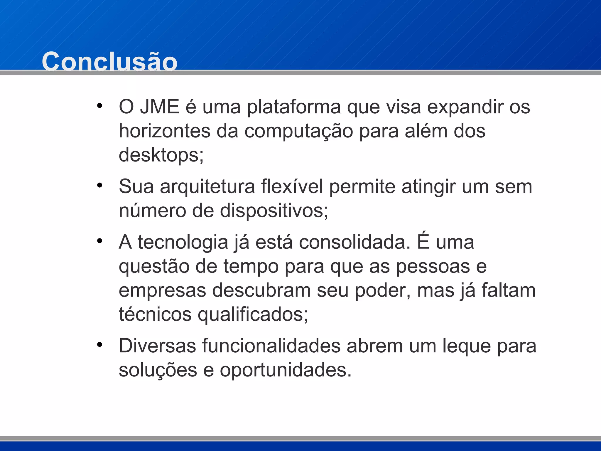 Conclusão O JME é uma plataforma que visa expandir os horizontes da computação para além dos desktops; Sua arquitetura flexível permite atingir um sem número de dispositivos; A tecnologia já está consolidada. É uma questão de tempo para que as pessoas e empresas descubram seu poder, mas já faltam técnicos qualificados; Diversas funcionalidades abrem um leque para soluções e oportunidades. 