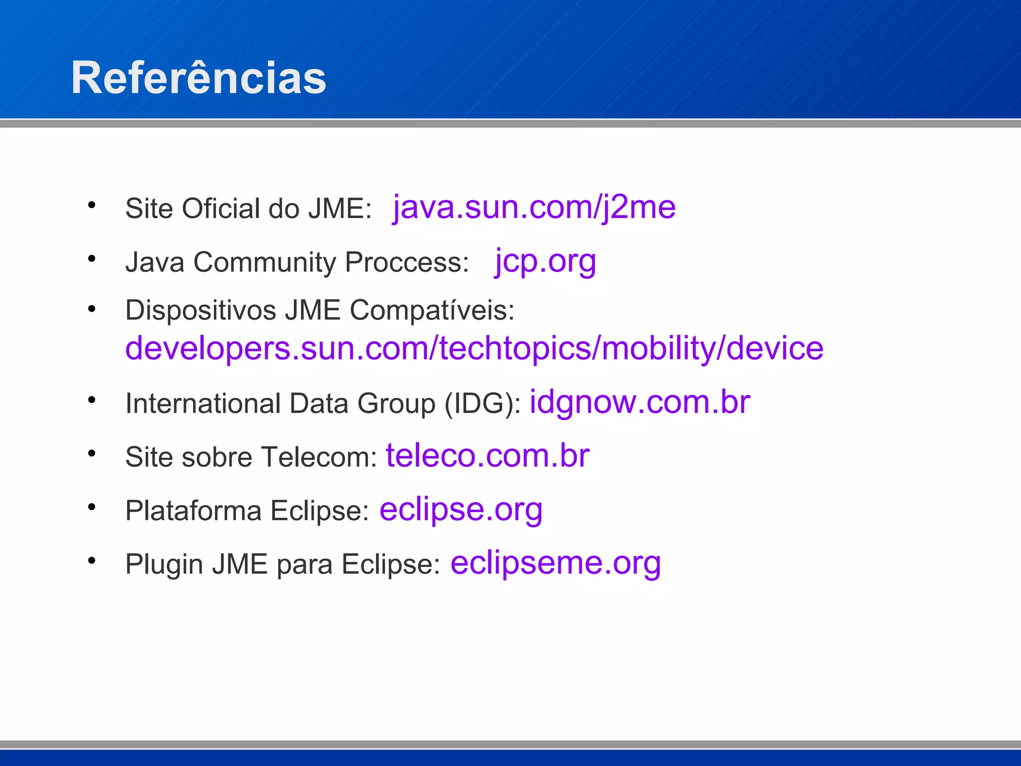 Referências Site Oficial do JME: java.sun.com/j2me Java Community Proccess: jcp .org Dispositivos JME Compatíveis: developers.sun.com/techtopics/mobility/device International Data Group (IDG):  idgnow .com. br Site sobre Telecom:  teleco .com. br Plataforma Eclipse:   eclipse.org Plugin JME para Eclipse:   eclipseme .org 