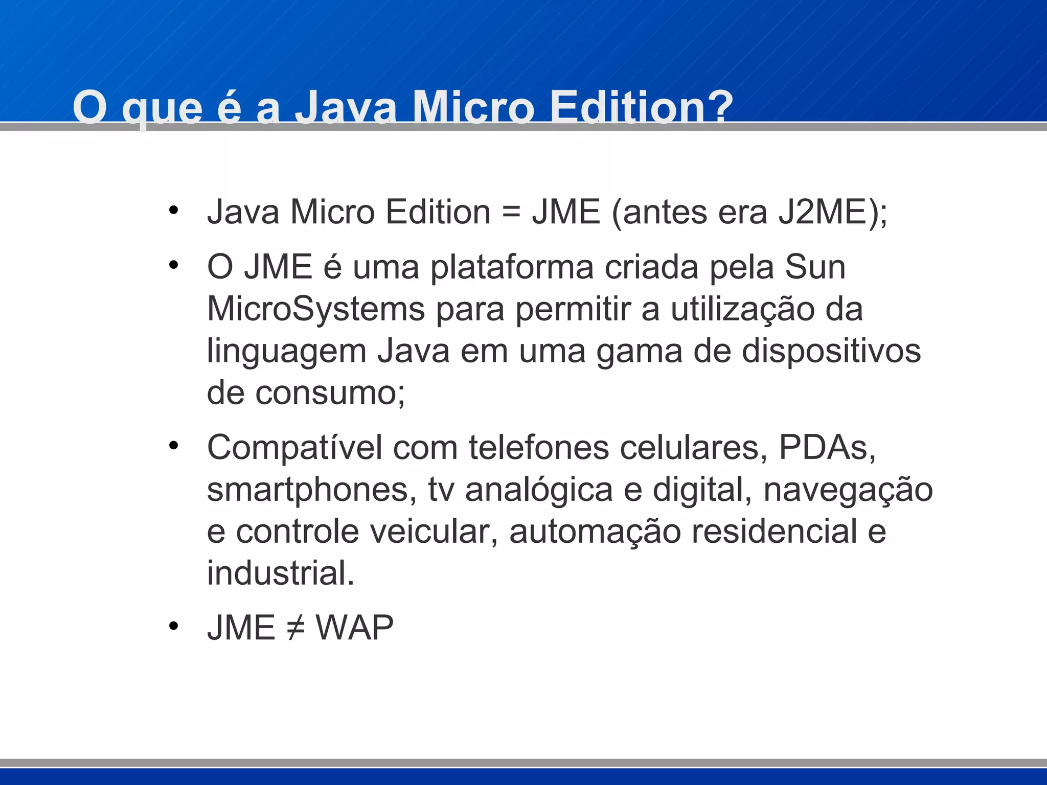 O que é a Java Micro Edition? Java Micro Edition = JME (antes era J2ME); O JME é uma plataforma criada pela Sun MicroSystems para permitir a utilização da linguagem Java em uma gama de dispositivos de consumo; Compatível com telefones celulares, PDAs, smartphones, tv analógica e digital, navegação e controle veicular, automação residencial e industrial. JME ≠ WAP 