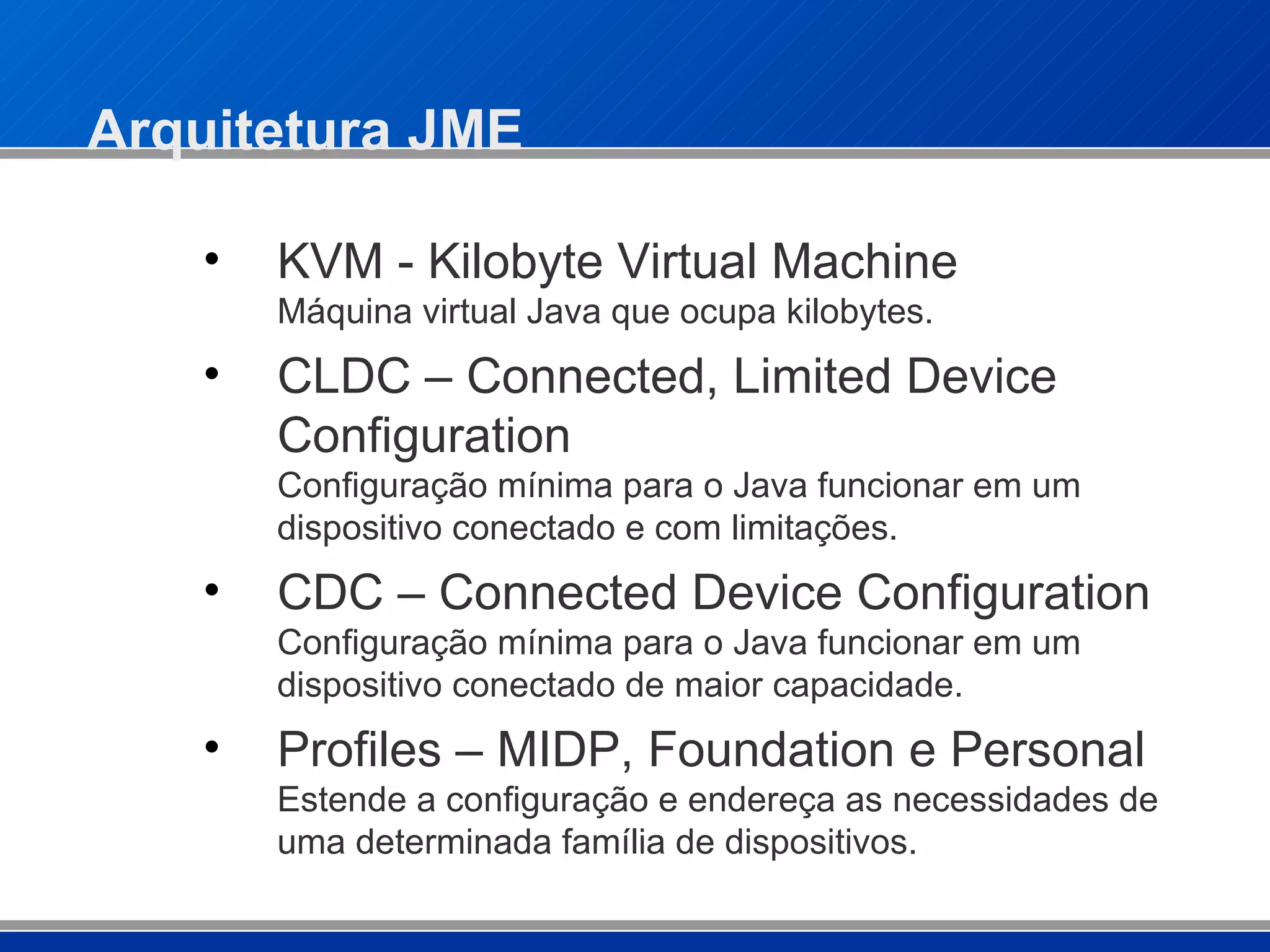 Arquitetura JME KVM - Kilobyte Virtual Machine Máquina virtual Java que ocupa kilobytes. CLDC – Connected, Limited Device Configuration Configuração mínima para o Java funcionar em um dispositivo conectado e com limitações. CDC – Connected Device Configuration Configuração mínima para o Java funcionar em um dispositivo conectado de maior capacidade. Profiles – MIDP, Foundation e Personal Estende a configuração e endereça as necessidades de uma determinada família de dispositivos. 