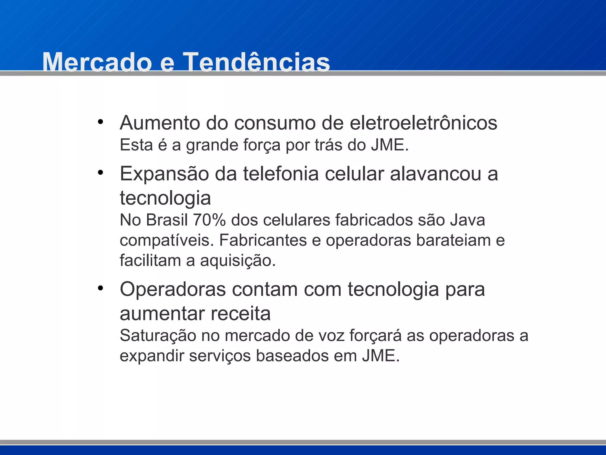 Mercado e Tendências Aumento do consumo de eletroeletrônicos Esta é a grande força por trás do JME. Expansão da telefonia celular alavancou a tecnologia No Brasil 70% dos celulares fabricados são Java compatíveis. Fabricantes e operadoras barateiam e facilitam a aquisição. Operadoras contam com tecnologia para aumentar receita Saturação no mercado de voz forçará as operadoras a expandir serviços baseados em JME. 