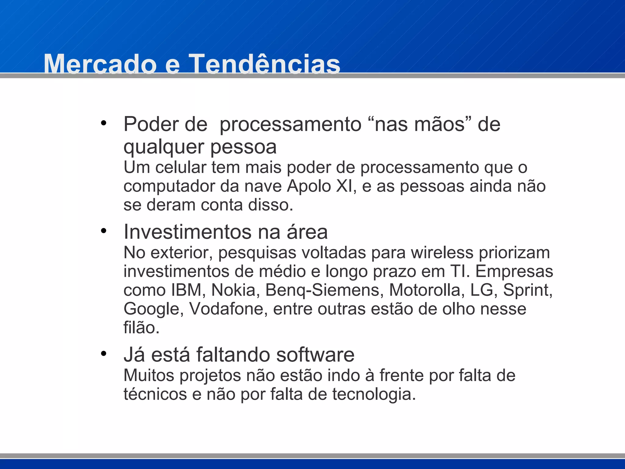 Mercado e Tendências Poder de  processamento “nas mãos” de qualquer pessoa  Um celular tem mais poder de processamento que o computador da nave Apolo XI, e as pessoas ainda não se deram conta disso. Investimentos na área  No exterior, pesquisas voltadas para wireless priorizam investimentos de médio e longo prazo em TI. Empresas como IBM, Nokia, Benq-Siemens, Motorolla, LG, Sprint, Google, Vodafone, entre outras estão de olho nesse filão. Já está faltando software Muitos projetos não estão indo à frente por falta de técnicos e não por falta de tecnologia. 
