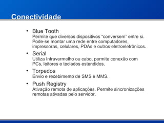 Conectividade Blue Tooth  Permite que diversos dispositivos “conversem” entre si. Pode-se montar uma rede entre computadores, impressoras, celulares, PDAs e outros eletroeletrônicos. Serial  Utiliza Infravermelho ou cabo, permite conexão com PCs, leitores e teclados estendidos. Torpedos Envio e recebimento de SMS e MMS. Push Registry Ativação remota de aplicações. Permite sincronizações remotas ativadas pelo servidor. 