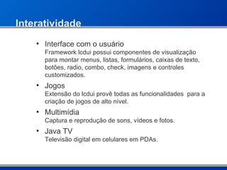 Interatividade Interface com o usuário Framework lcdui possui componentes de visualização para montar menus, listas, formulários, caixas de texto, botões, radio, combo, check, imagens e controles customizados. Jogos  Extensão do lcdui provê todas as funcionalidades  para a criação de jogos de alto nível. Multimídia Captura e reprodução de sons, vídeos e fotos. Java TV Televisão digital em celulares em PDAs. 