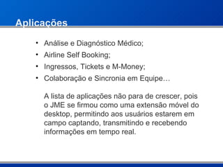 Aplicações Análise e Diagnóstico Médico; Airline Self Booking; Ingressos, Tickets e M-Money;  Colaboração e Sincronia em Equipe… A lista de aplicações não para de crescer, pois o JME se firmou como uma extensão móvel do desktop, permitindo aos usuários estarem em campo captando, transmitindo e recebendo informações em tempo real. 