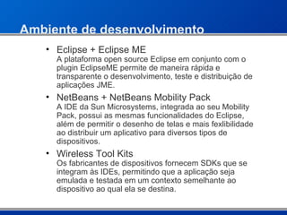 Ambiente de desenvolvimento Eclipse + Eclipse ME A plataforma open source Eclipse em conjunto com o plugin EclipseME permite de maneira rápida e transparente o desenvolvimento, teste e distribuição de aplicações JME.   NetBeans + NetBeans Mobility Pack   A IDE da Sun Microsystems, integrada ao seu Mobility Pack, possui as mesmas funcionalidades do Eclipse, além de permitir o desenho de telas e mais fexlibilidade ao distribuir um aplicativo para diversos tipos de dispositivos. Wireless Tool Kits Os fabricantes de dispositivos fornecem SDKs que se integram às IDEs, permitindo que a aplicação seja emulada e testada em um contexto semelhante ao dispositivo ao qual ela se destina. 