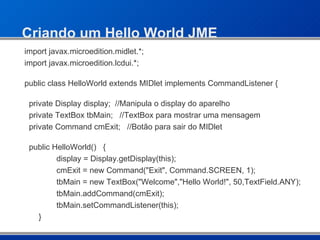 Criando um Hello World JME import javax.microedition.midlet.*; import javax.microedition.lcdui.*; public class HelloWorld extends MIDlet implements CommandListener { private Display display;  //Manipula o display do aparelho private TextBox tbMain;  //TextBox para mostrar uma mensagem private Command cmExit;  //Botão para sair do MIDlet public HelloWorld()  { display = Display.getDisplay(this); cmExit = new Command("Exit", Command.SCREEN, 1); tbMain = new TextBox("Welcome","Hello World!", 50,TextField.ANY); tbMain.addCommand(cmExit); tbMain.setCommandListener(this);   } 