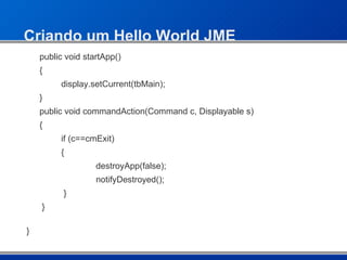 Criando um Hello World JME public void startApp()  { display.setCurrent(tbMain); } public void commandAction(Command c, Displayable s) { if (c==cmExit) {  destroyApp(false); notifyDestroyed();    }    } } 