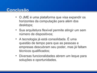 Conclusão O JME é uma plataforma que visa expandir os horizontes da computação para além dos desktops; Sua arquitetura flexível permite atingir um sem número de dispositivos; A tecnologia já está consolidada. É uma questão de tempo para que as pessoas e empresas descubram seu poder, mas já faltam técnicos qualificados; Diversas funcionalidades abrem um leque para soluções e oportunidades. 
