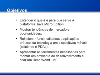 Objetivos Entender o que é e para que serve a plataforma Java Micro Edition; Mostrar tendências de mercado e oportunidades; Relacionar funcionalidades e aplicações práticas da tecnologia em dispositivos móveis (celulares e PDAs); Apresentar as ferramentas necessárias para montar um ambiente de desenvolvimento e criar um Hello World JME; 