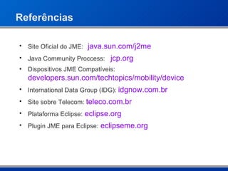 Referências Site Oficial do JME: java.sun.com/j2me Java Community Proccess: jcp .org Dispositivos JME Compatíveis: developers.sun.com/techtopics/mobility/device International Data Group (IDG):  idgnow .com. br Site sobre Telecom:  teleco .com. br Plataforma Eclipse:   eclipse.org Plugin JME para Eclipse:   eclipseme .org 